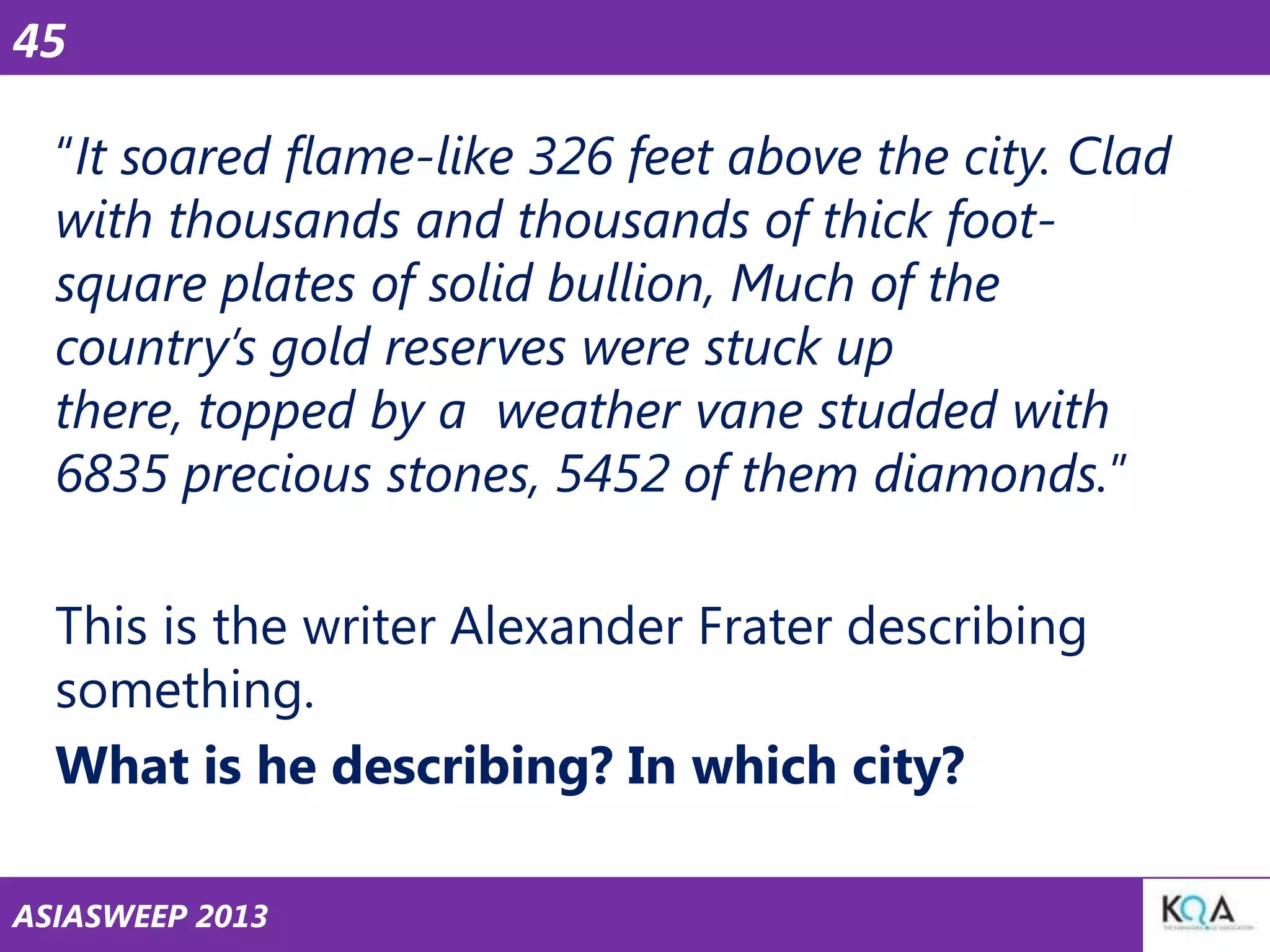 45
―It soared flame-like 326 feet above the city. Clad
with thousands and thousands of thick footsquare plates of solid bullion, Much of the
country’s gold reserves were stuck up
there, topped by a weather vane studded with
6835 precious stones, 5452 of them diamonds.‖
This is the writer Alexander Frater describing
something.
What is he describing? In which city?
ASIASWEEP 2013

 