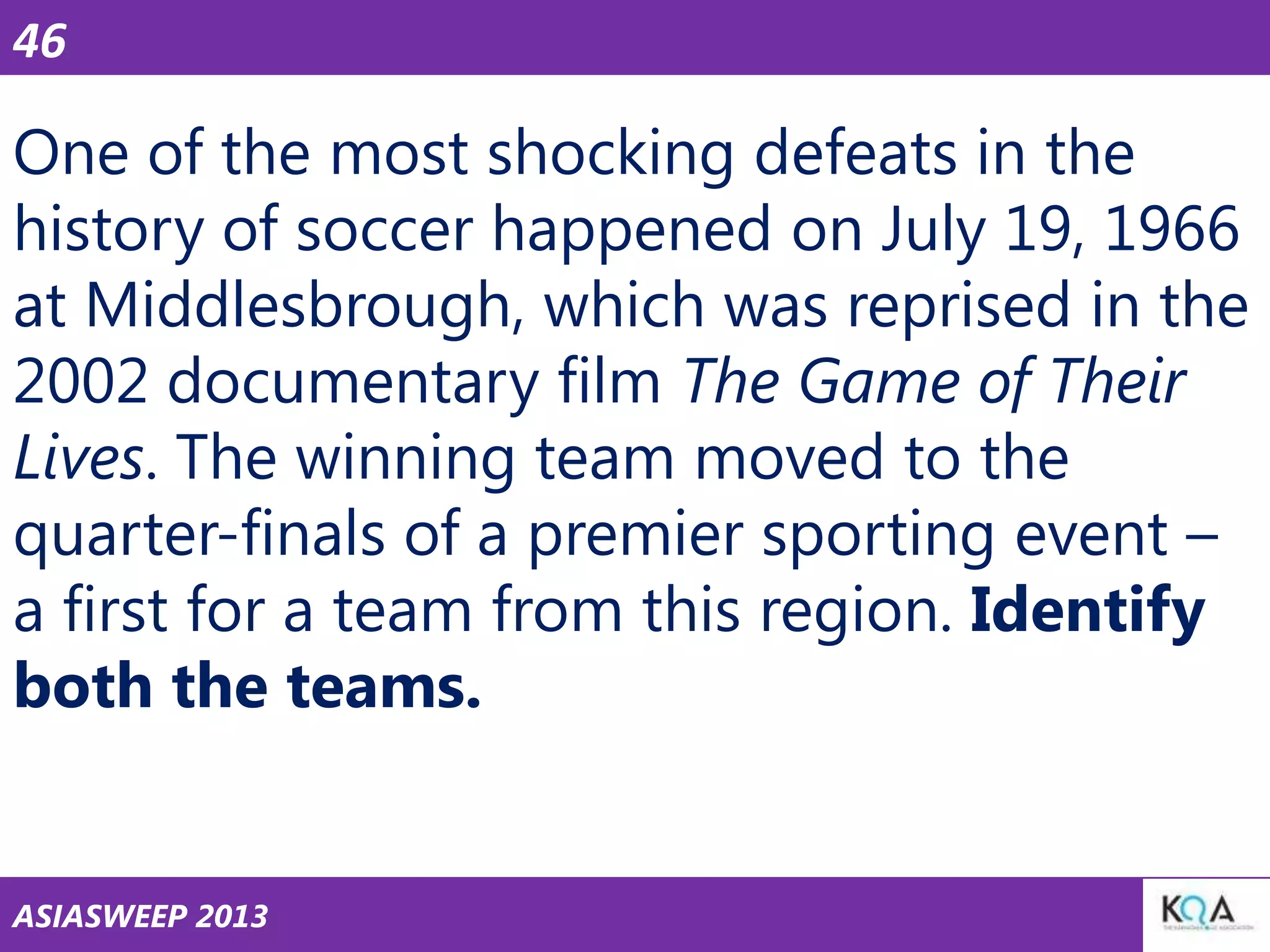 46

One of the most shocking defeats in the
history of soccer happened on July 19, 1966
at Middlesbrough, which was reprised in the
2002 documentary film The Game of Their
Lives. The winning team moved to the
quarter-finals of a premier sporting event –
a first for a team from this region. Identify
both the teams.

ASIASWEEP 2013

 