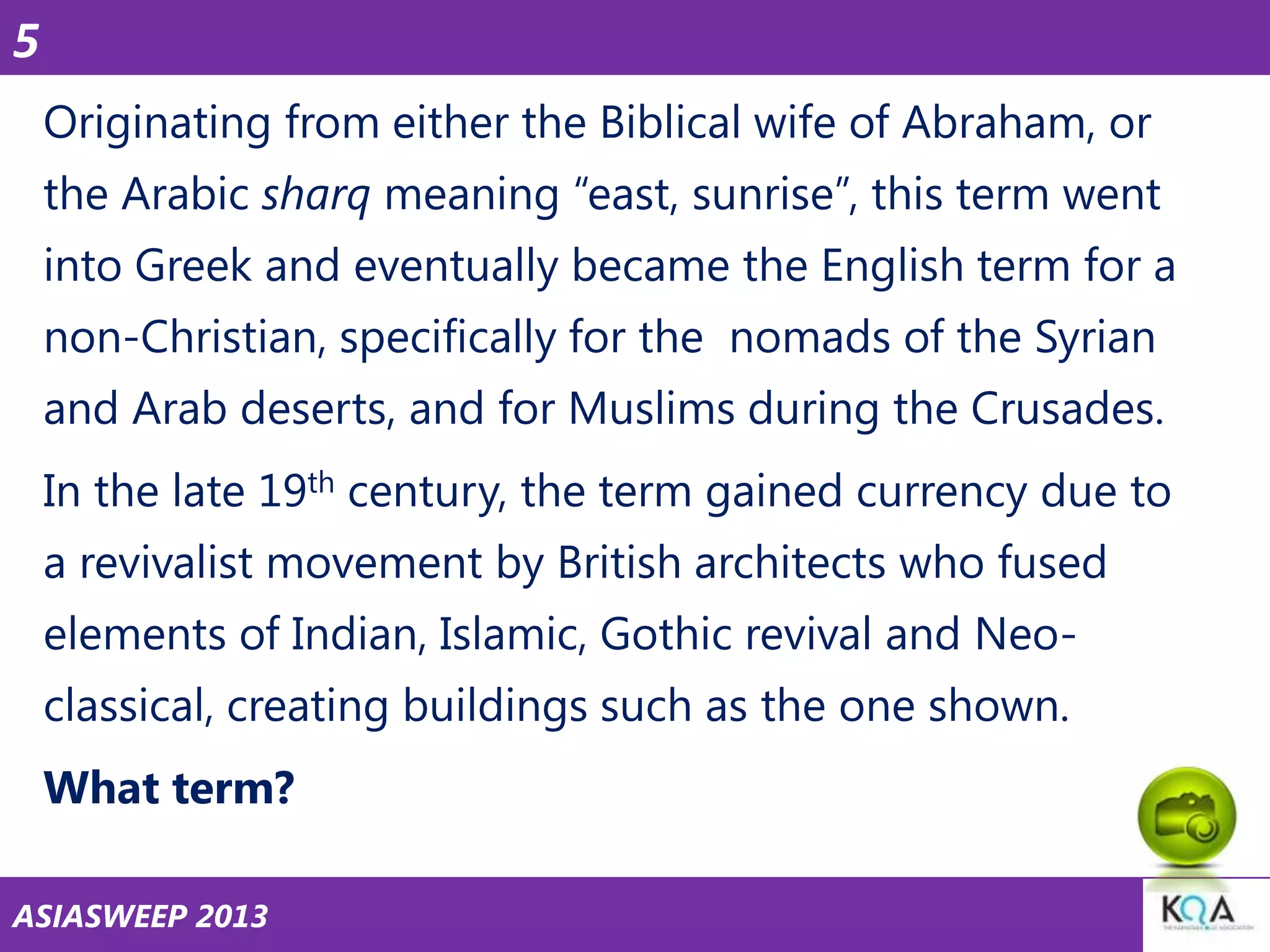 5
Originating from either the Biblical wife of Abraham, or
the Arabic sharq meaning ―east, sunrise‖, this term went

into Greek and eventually became the English term for a
non-Christian, specifically for the nomads of the Syrian
and Arab deserts, and for Muslims during the Crusades.

In the late 19th century, the term gained currency due to
a revivalist movement by British architects who fused
elements of Indian, Islamic, Gothic revival and Neo-

classical, creating buildings such as the one shown.
What term?
ASIASWEEP 2013

 