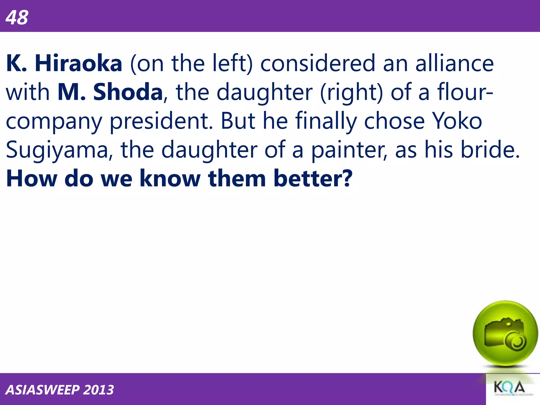 48

K. Hiraoka (on the left) considered an alliance
with M. Shoda, the daughter (right) of a flourcompany president. But he finally chose Yoko
Sugiyama, the daughter of a painter, as his bride.
How do we know them better?

ASIASWEEP 2013

 