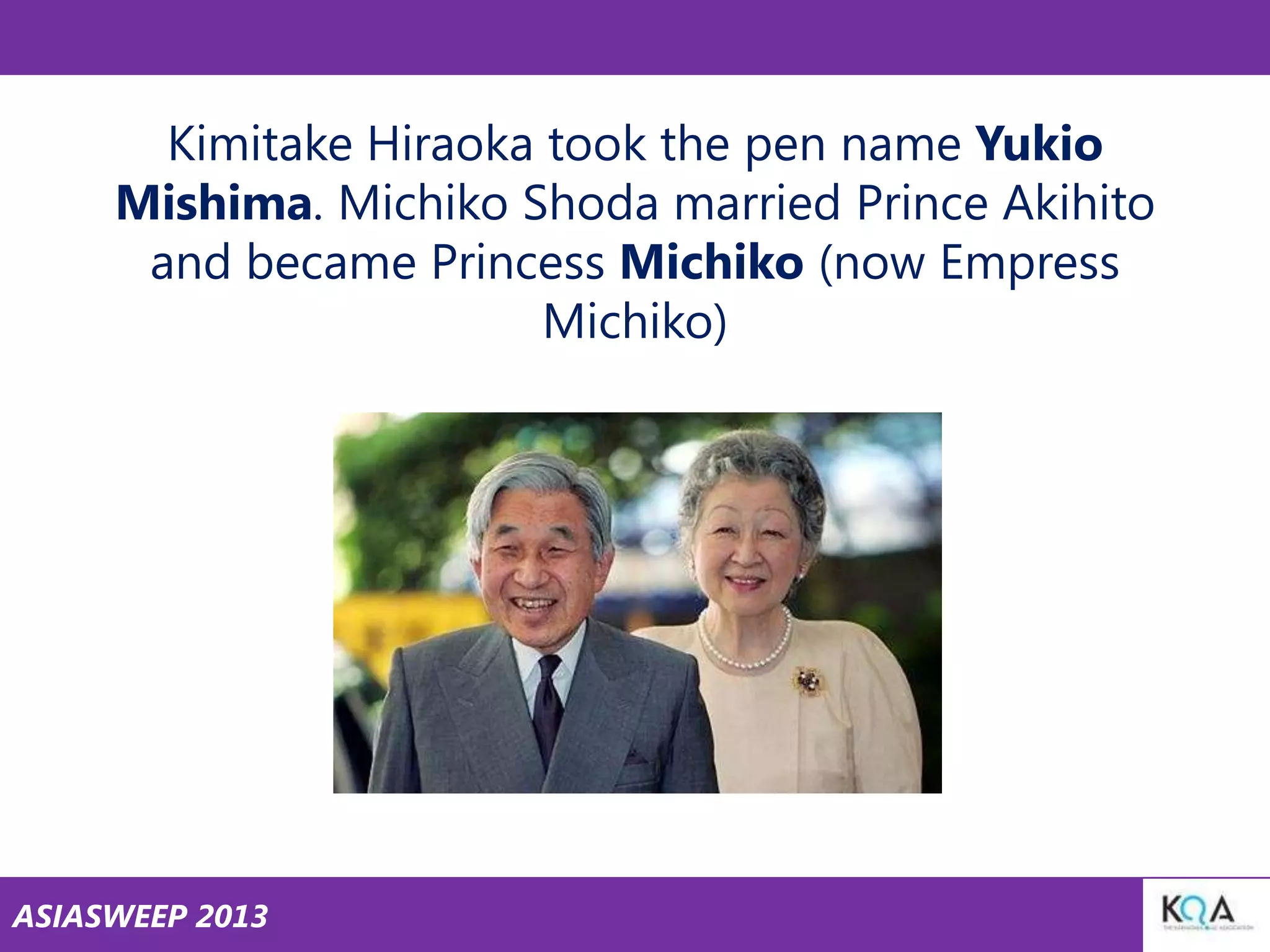 Kimitake Hiraoka took the pen name Yukio
Mishima. Michiko Shoda married Prince Akihito
and became Princess Michiko (now Empress
Michiko)

ASIASWEEP 2013

 