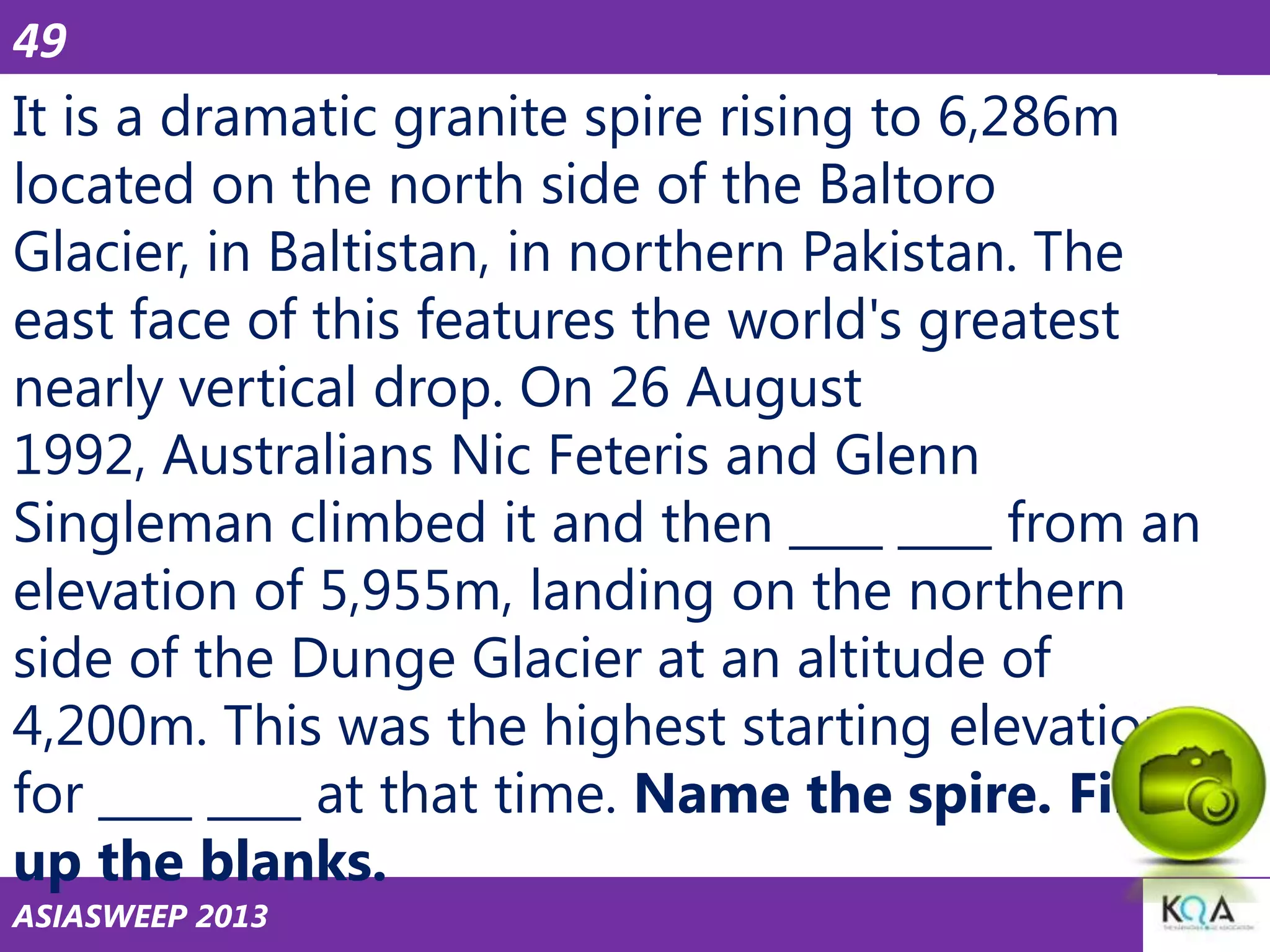 49

It is a dramatic granite spire rising to 6,286m
located on the north side of the Baltoro
Glacier, in Baltistan, in northern Pakistan. The
east face of this features the world's greatest
nearly vertical drop. On 26 August
1992, Australians Nic Feteris and Glenn
Singleman climbed it and then ____ ____ from an
elevation of 5,955m, landing on the northern
side of the Dunge Glacier at an altitude of
4,200m. This was the highest starting elevation
for ____ ____ at that time. Name the spire. Fill
up the blanks.
ASIASWEEP 2013

 