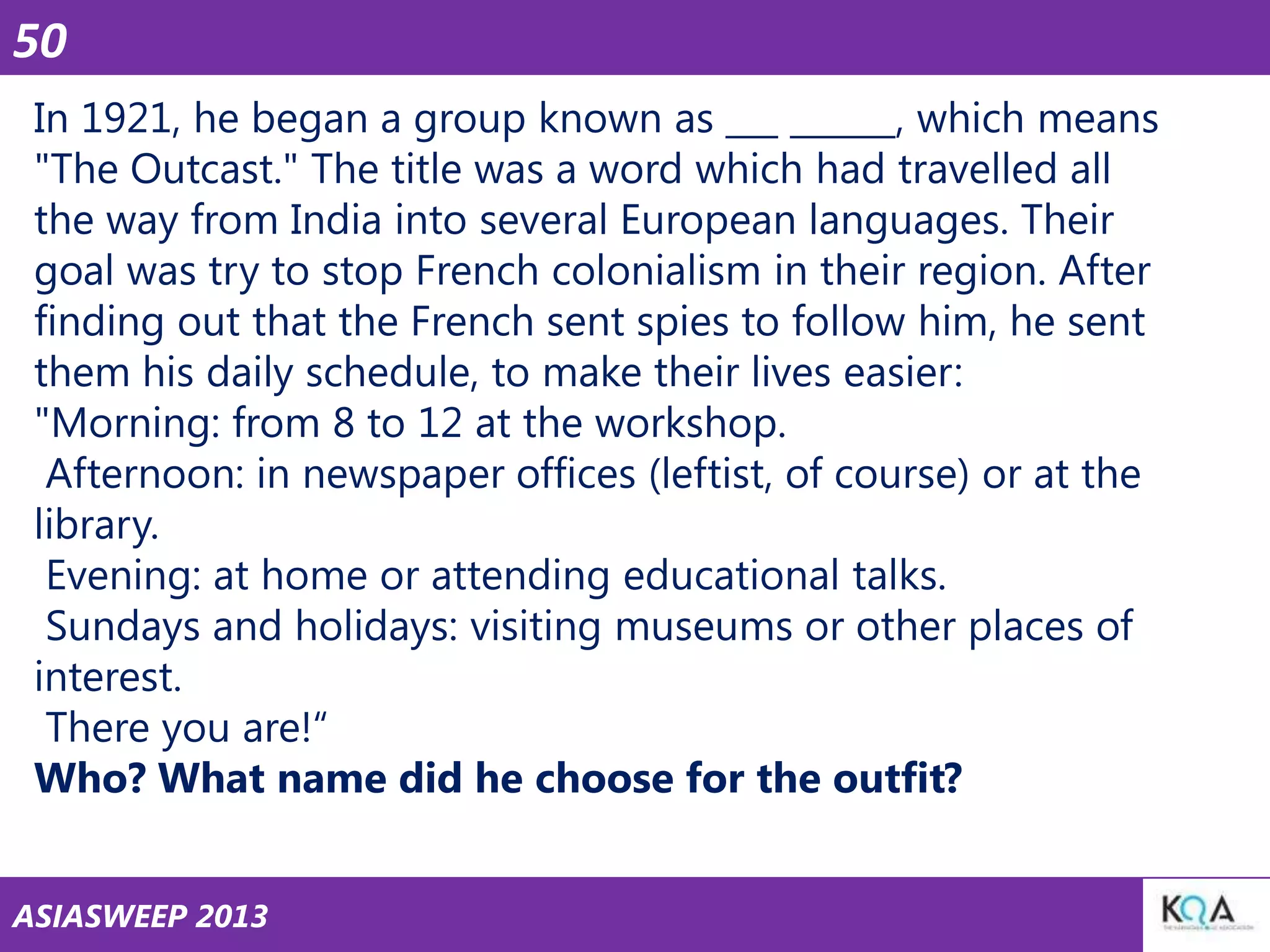 50
In 1921, he began a group known as ___ ______, which means
"The Outcast." The title was a word which had travelled all
the way from India into several European languages. Their
goal was try to stop French colonialism in their region. After
finding out that the French sent spies to follow him, he sent
them his daily schedule, to make their lives easier:
"Morning: from 8 to 12 at the workshop.
Afternoon: in newspaper offices (leftist, of course) or at the
library.
Evening: at home or attending educational talks.
Sundays and holidays: visiting museums or other places of
interest.
There you are!―
Who? What name did he choose for the outfit?
ASIASWEEP 2013

 