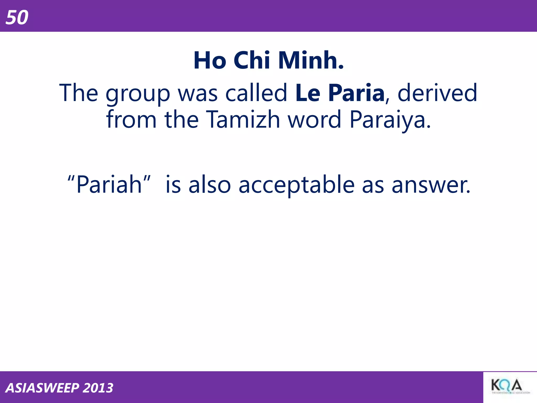 50

Ho Chi Minh.
The group was called Le Paria, derived
from the Tamizh word Paraiya.
―Pariah‖ is also acceptable as answer.

ASIASWEEP 2013

 