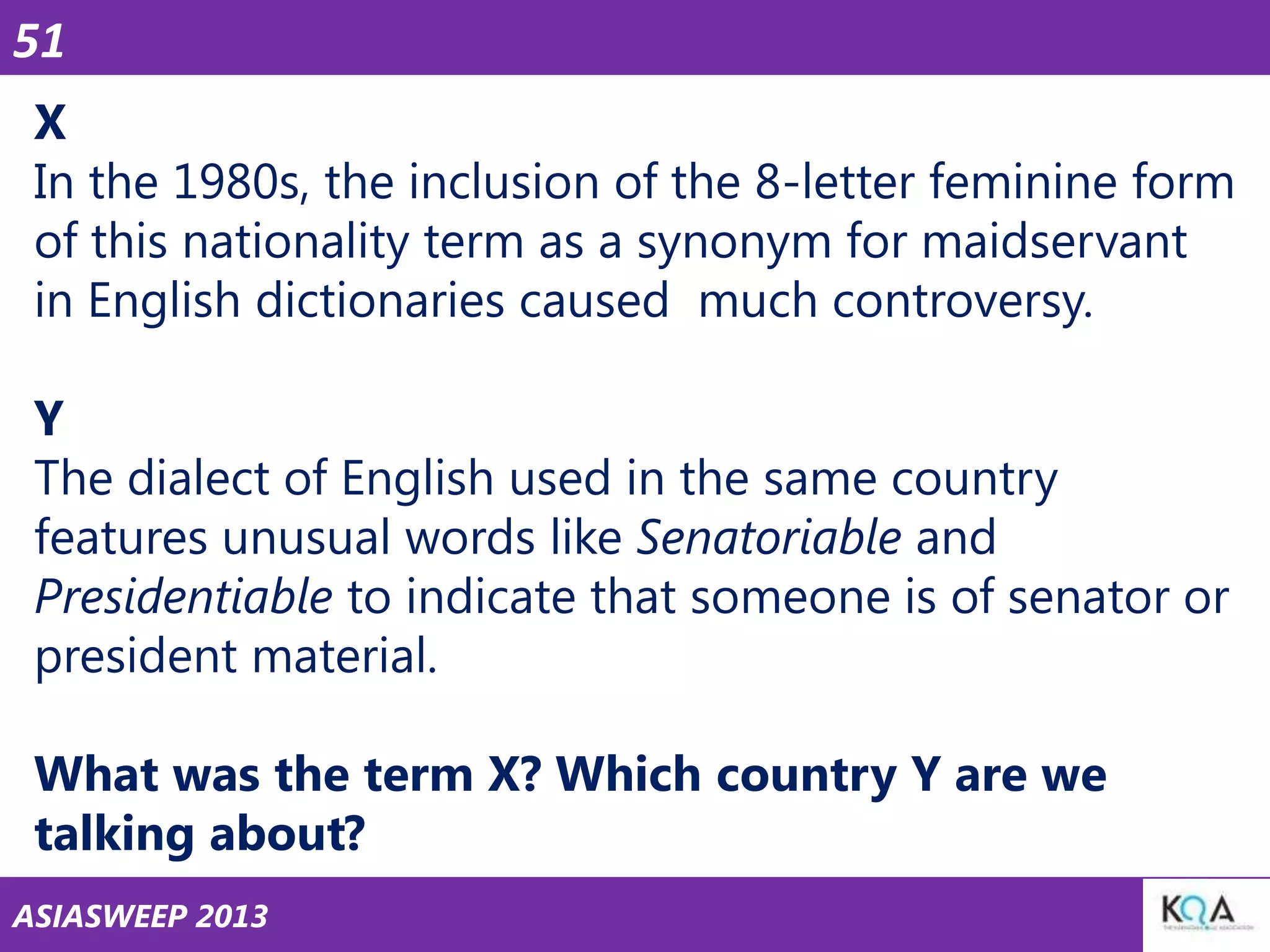 51
X
In the 1980s, the inclusion of the 8-letter feminine form
of this nationality term as a synonym for maidservant
in English dictionaries caused much controversy.
Y
The dialect of English used in the same country
features unusual words like Senatoriable and
Presidentiable to indicate that someone is of senator or
president material.

What was the term X? Which country Y are we
talking about?
ASIASWEEP 2013

 