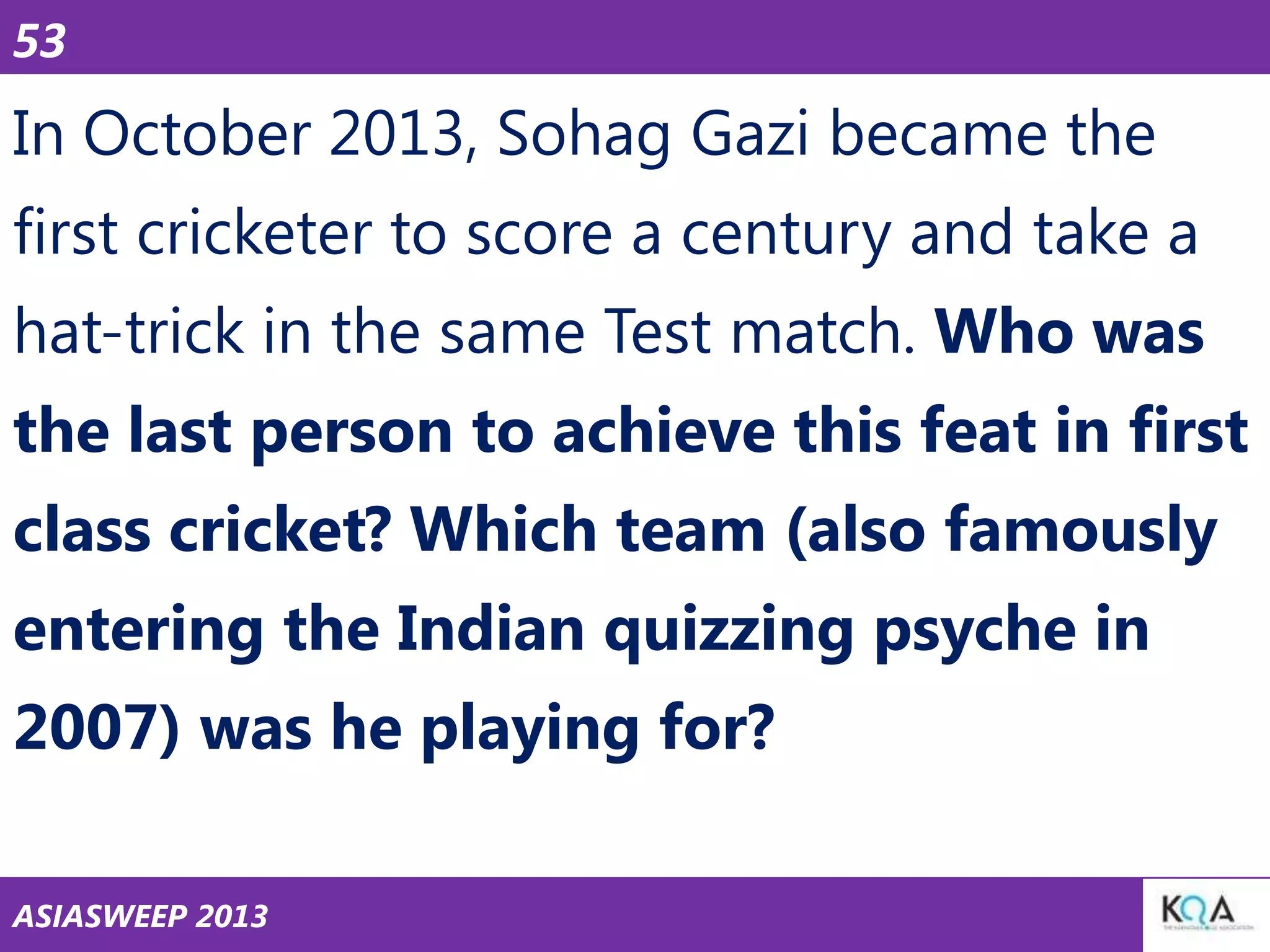 53

In October 2013, Sohag Gazi became the
first cricketer to score a century and take a

hat-trick in the same Test match. Who was
the last person to achieve this feat in first
class cricket? Which team (also famously
entering the Indian quizzing psyche in
2007) was he playing for?
ASIASWEEP 2013

 