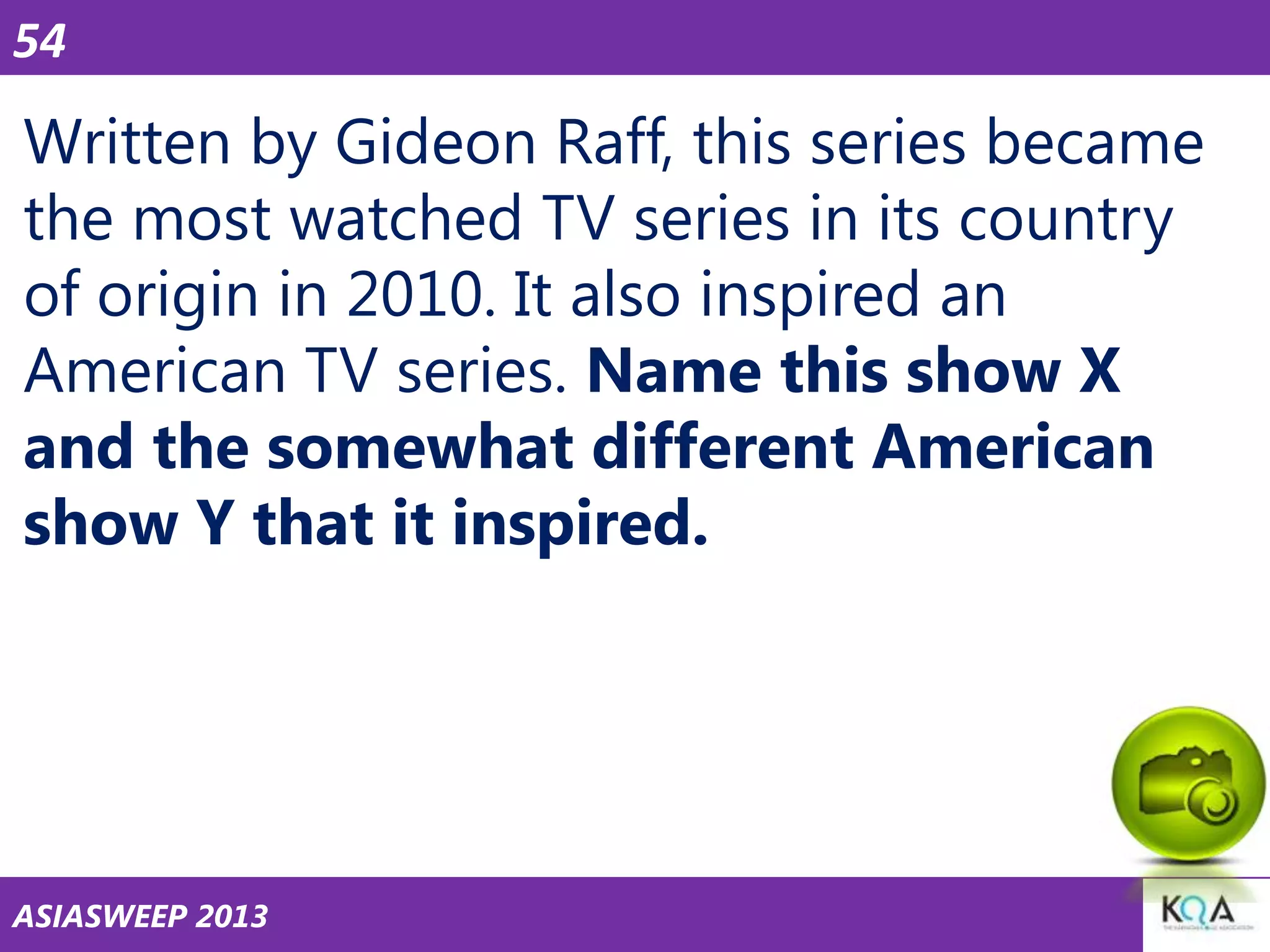54

Written by Gideon Raff, this series became
the most watched TV series in its country
of origin in 2010. It also inspired an
American TV series. Name this show X
and the somewhat different American
show Y that it inspired.

ASIASWEEP 2013

 