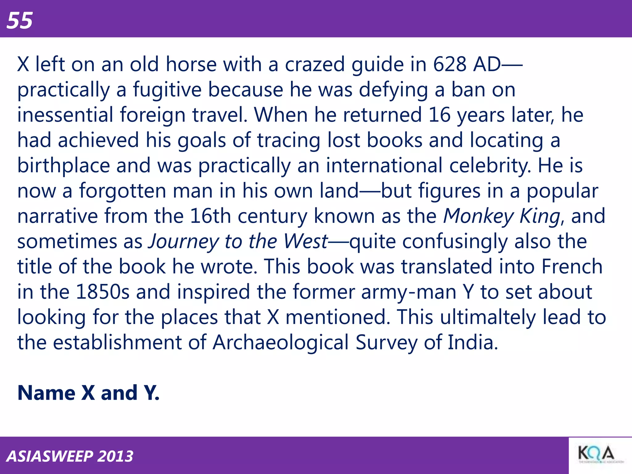 55
X left on an old horse with a crazed guide in 628 AD—
practically a fugitive because he was defying a ban on
inessential foreign travel. When he returned 16 years later, he
had achieved his goals of tracing lost books and locating a
birthplace and was practically an international celebrity. He is
now a forgotten man in his own land—but figures in a popular
narrative from the 16th century known as the Monkey King, and
sometimes as Journey to the West—quite confusingly also the
title of the book he wrote. This book was translated into French
in the 1850s and inspired the former army-man Y to set about
looking for the places that X mentioned. This ultimaltely lead to
the establishment of Archaeological Survey of India.
Name X and Y.
ASIASWEEP 2013

 
