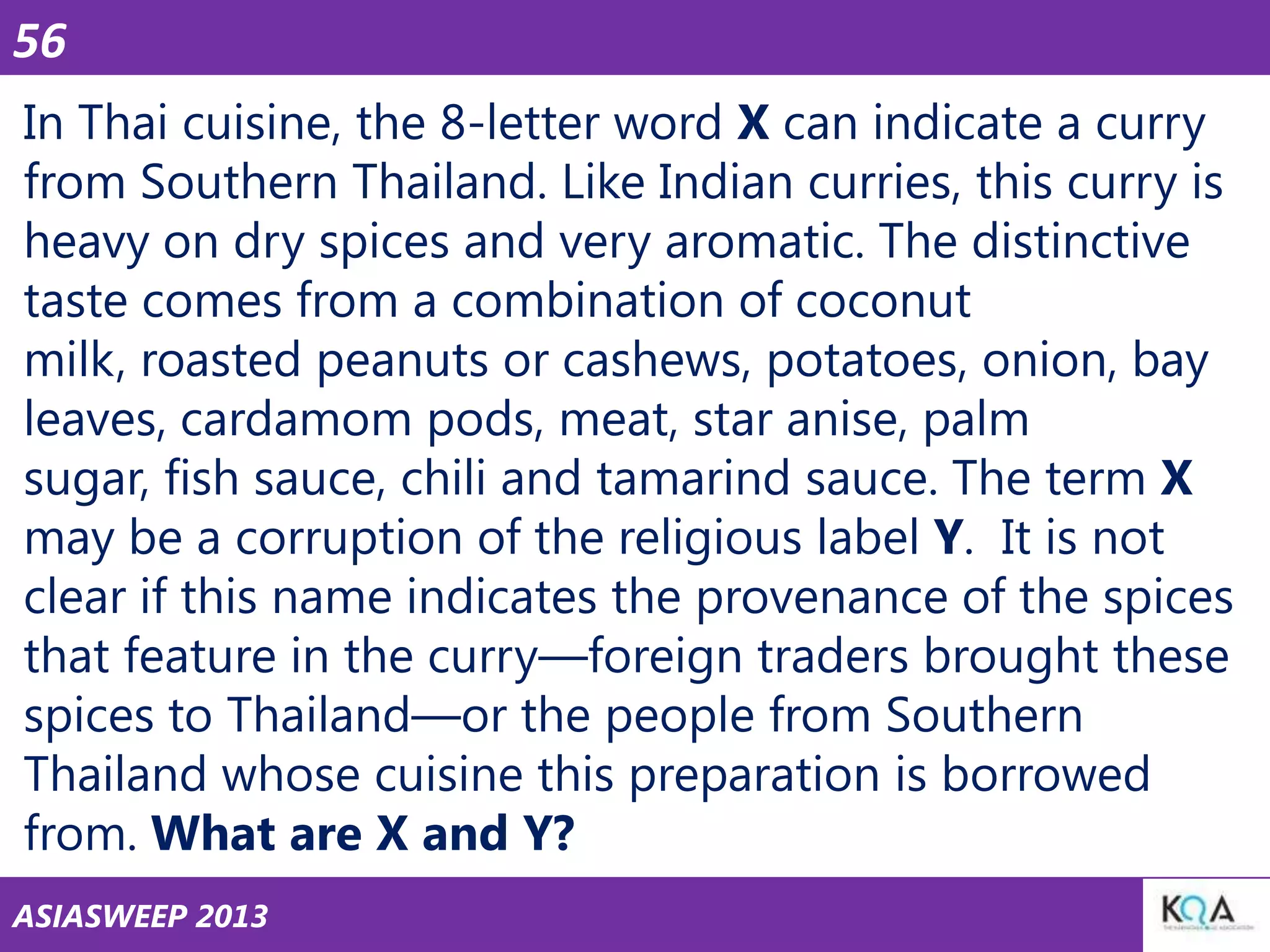 56
In Thai cuisine, the 8-letter word X can indicate a curry
from Southern Thailand. Like Indian curries, this curry is
heavy on dry spices and very aromatic. The distinctive
taste comes from a combination of coconut
milk, roasted peanuts or cashews, potatoes, onion, bay
leaves, cardamom pods, meat, star anise, palm
sugar, fish sauce, chili and tamarind sauce. The term X
may be a corruption of the religious label Y. It is not
clear if this name indicates the provenance of the spices
that feature in the curry—foreign traders brought these
spices to Thailand—or the people from Southern
Thailand whose cuisine this preparation is borrowed
from. What are X and Y?
ASIASWEEP 2013

 