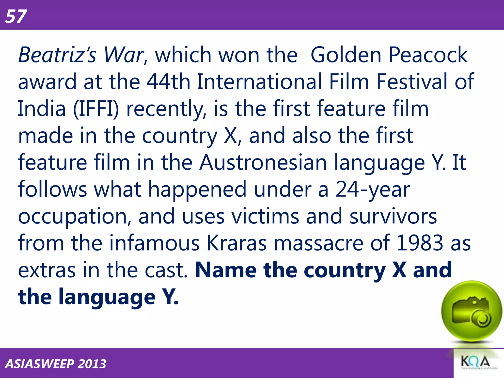 57

Beatriz’s War, which won the Golden Peacock
award at the 44th International Film Festival of
India (IFFI) recently, is the first feature film
made in the country X, and also the first
feature film in the Austronesian language Y. It
follows what happened under a 24-year
occupation, and uses victims and survivors
from the infamous Kraras massacre of 1983 as
extras in the cast. Name the country X and
the language Y.
ASIASWEEP 2013

 