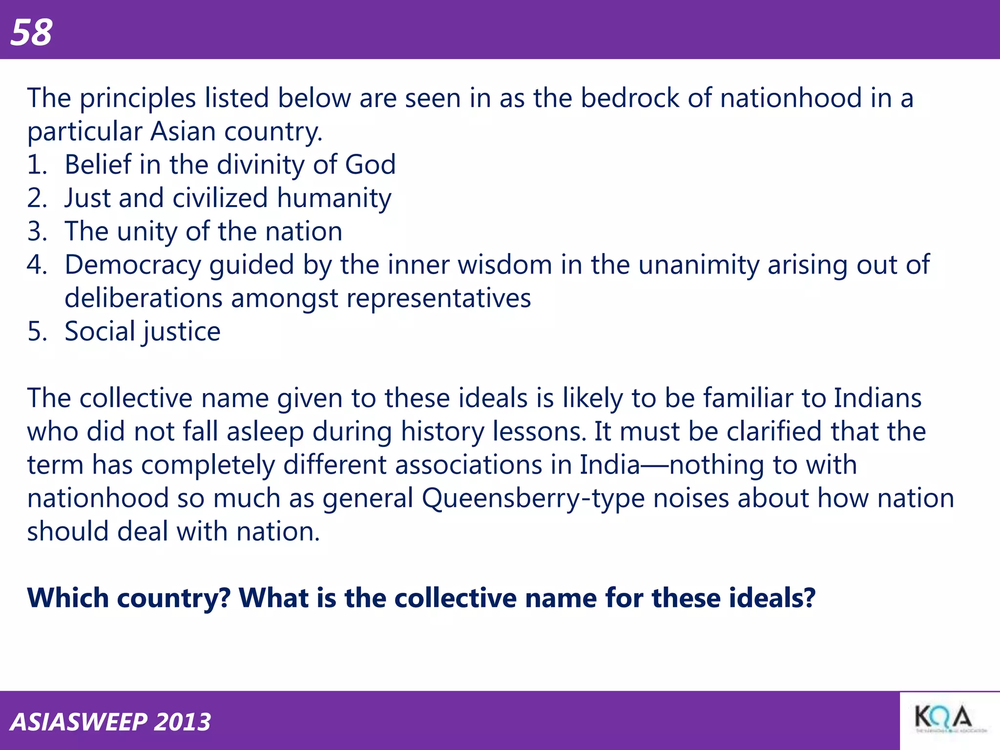 58
The principles listed below are seen in as the bedrock of nationhood in a
particular Asian country.
1. Belief in the divinity of God
2. Just and civilized humanity
3. The unity of the nation
4. Democracy guided by the inner wisdom in the unanimity arising out of
deliberations amongst representatives
5. Social justice
The collective name given to these ideals is likely to be familiar to Indians
who did not fall asleep during history lessons. It must be clarified that the
term has completely different associations in India—nothing to with
nationhood so much as general Queensberry-type noises about how nation
should deal with nation.

Which country? What is the collective name for these ideals?

ASIASWEEP 2013

 