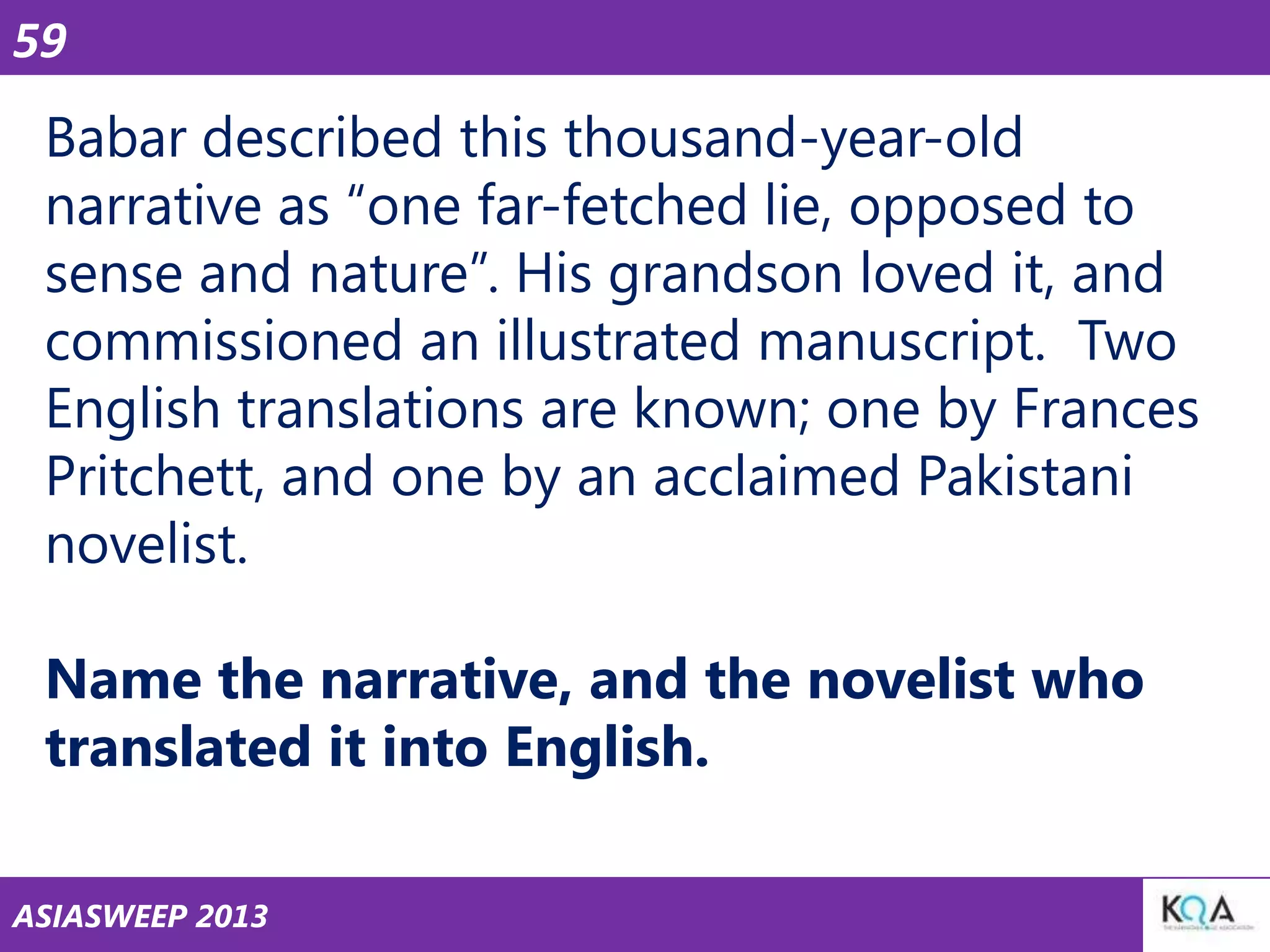 59

Babar described this thousand-year-old
narrative as ―one far-fetched lie, opposed to
sense and nature‖. His grandson loved it, and
commissioned an illustrated manuscript. Two
English translations are known; one by Frances
Pritchett, and one by an acclaimed Pakistani
novelist.
Name the narrative, and the novelist who
translated it into English.
ASIASWEEP 2013

 