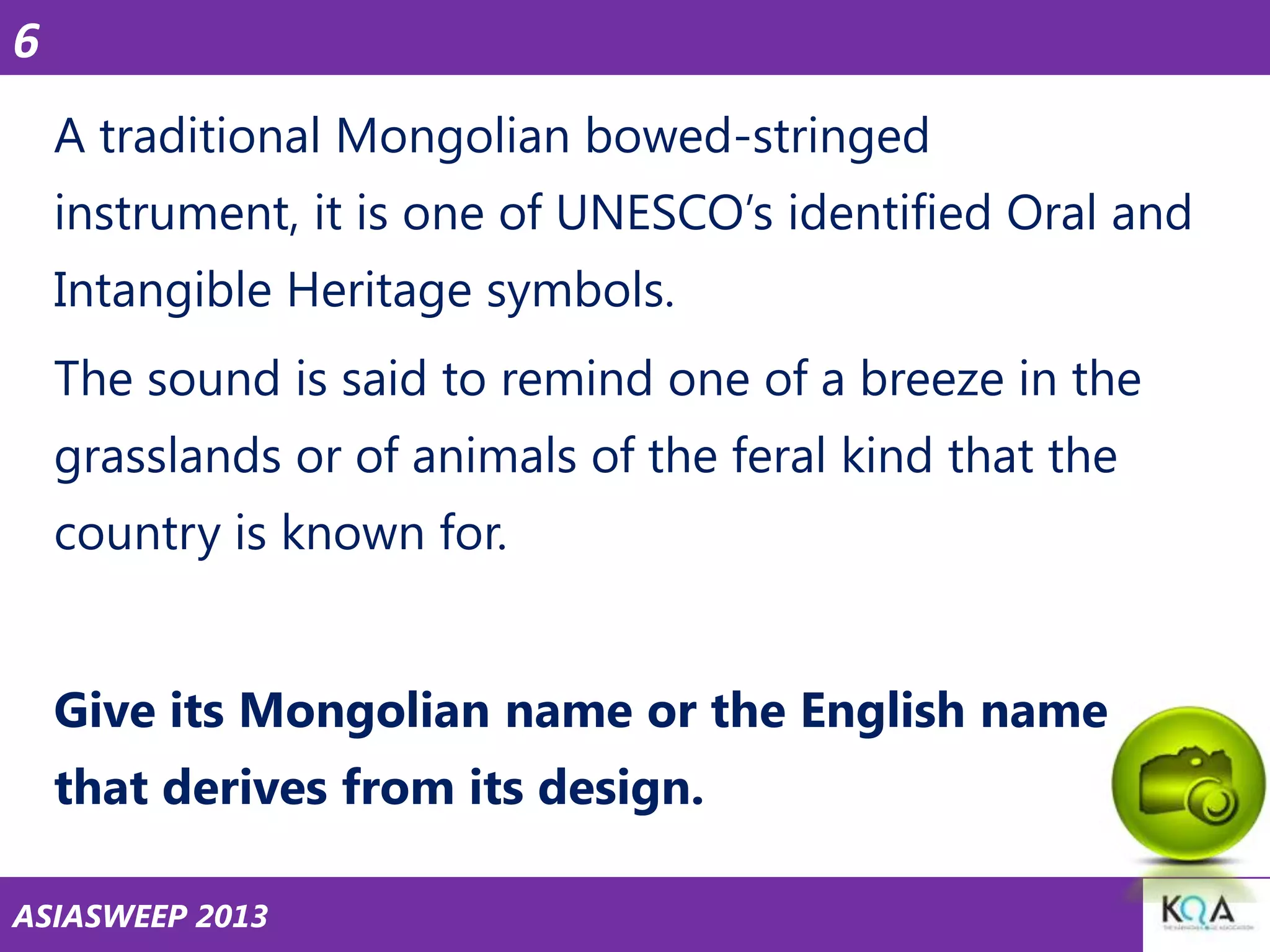 6
A traditional Mongolian bowed-stringed
instrument, it is one of UNESCO‘s identified Oral and
Intangible Heritage symbols.
The sound is said to remind one of a breeze in the
grasslands or of animals of the feral kind that the
country is known for.

Give its Mongolian name or the English name
that derives from its design.
ASIASWEEP 2013

 