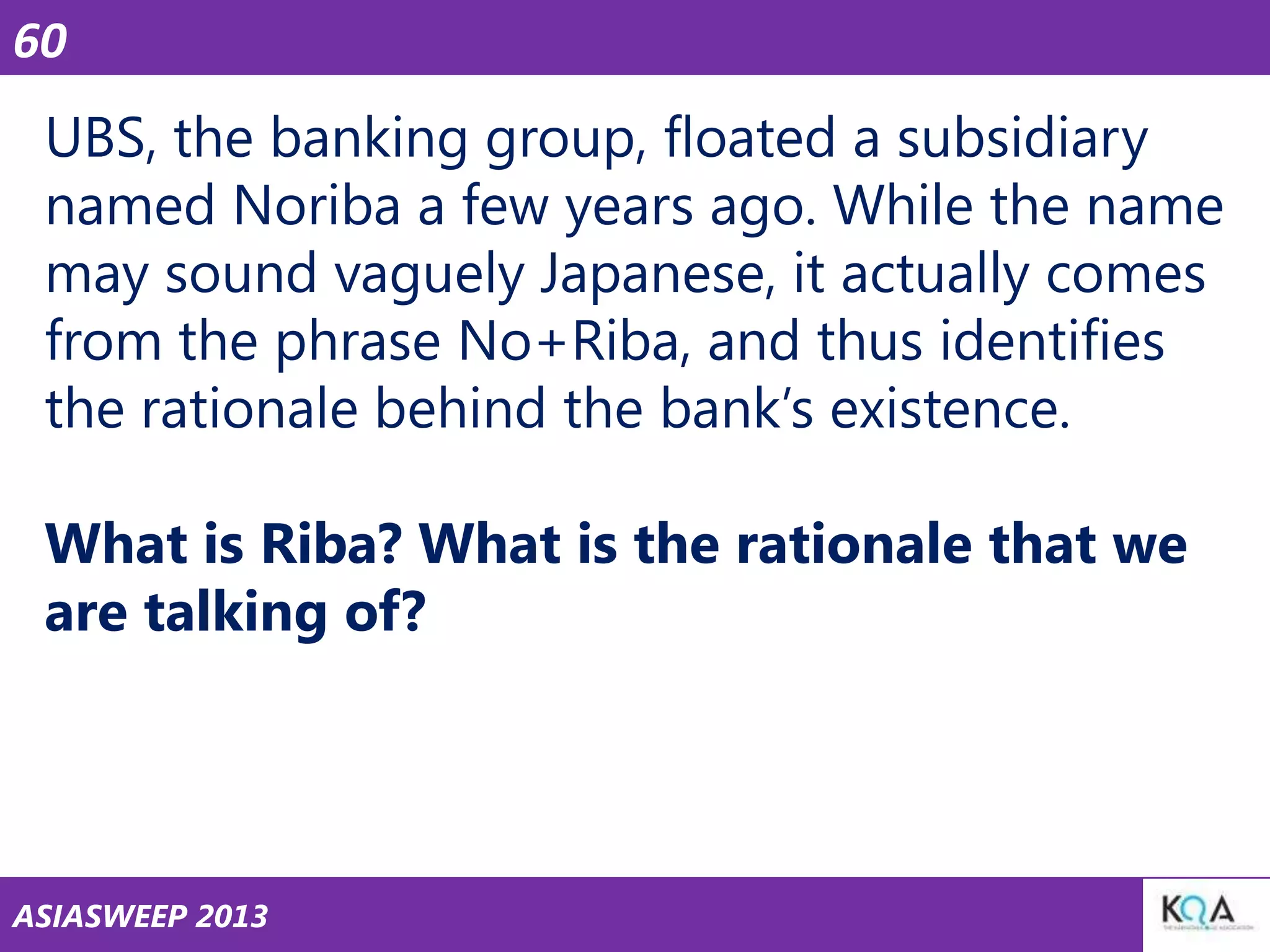 60

UBS, the banking group, floated a subsidiary
named Noriba a few years ago. While the name
may sound vaguely Japanese, it actually comes
from the phrase No+Riba, and thus identifies
the rationale behind the bank‘s existence.

What is Riba? What is the rationale that we
are talking of?

ASIASWEEP 2013

 