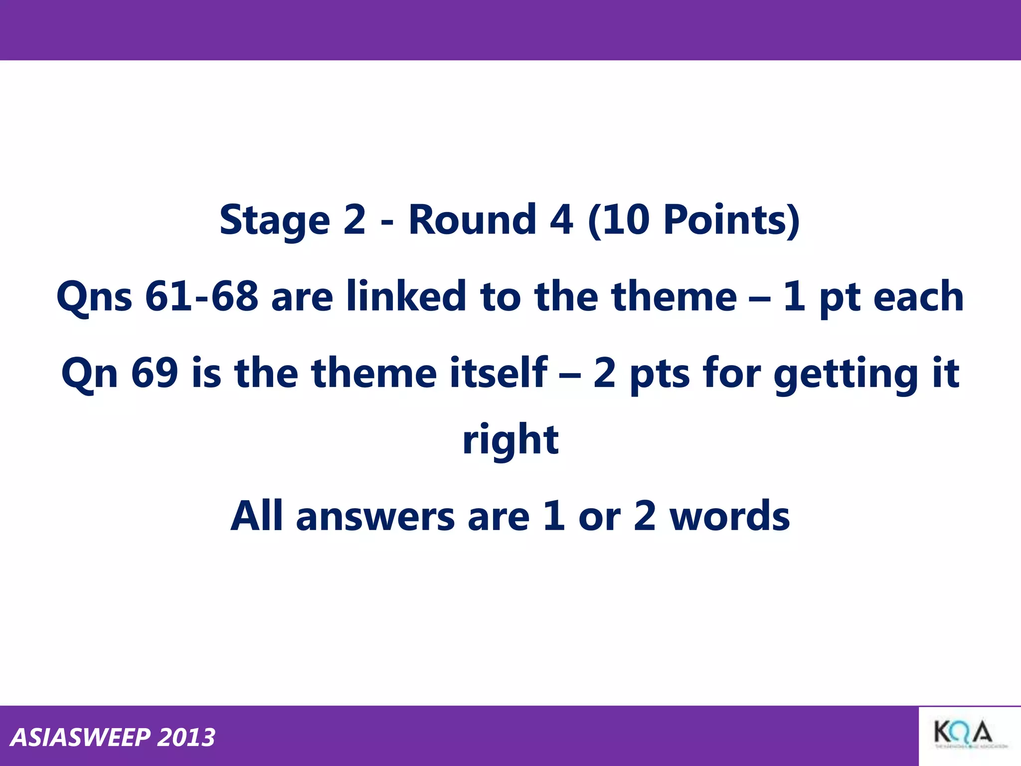 Stage 2 - Round 4 (10 Points)

Qns 61-68 are linked to the theme – 1 pt each
Qn 69 is the theme itself – 2 pts for getting it

right
All answers are 1 or 2 words

ASIASWEEP 2013

 