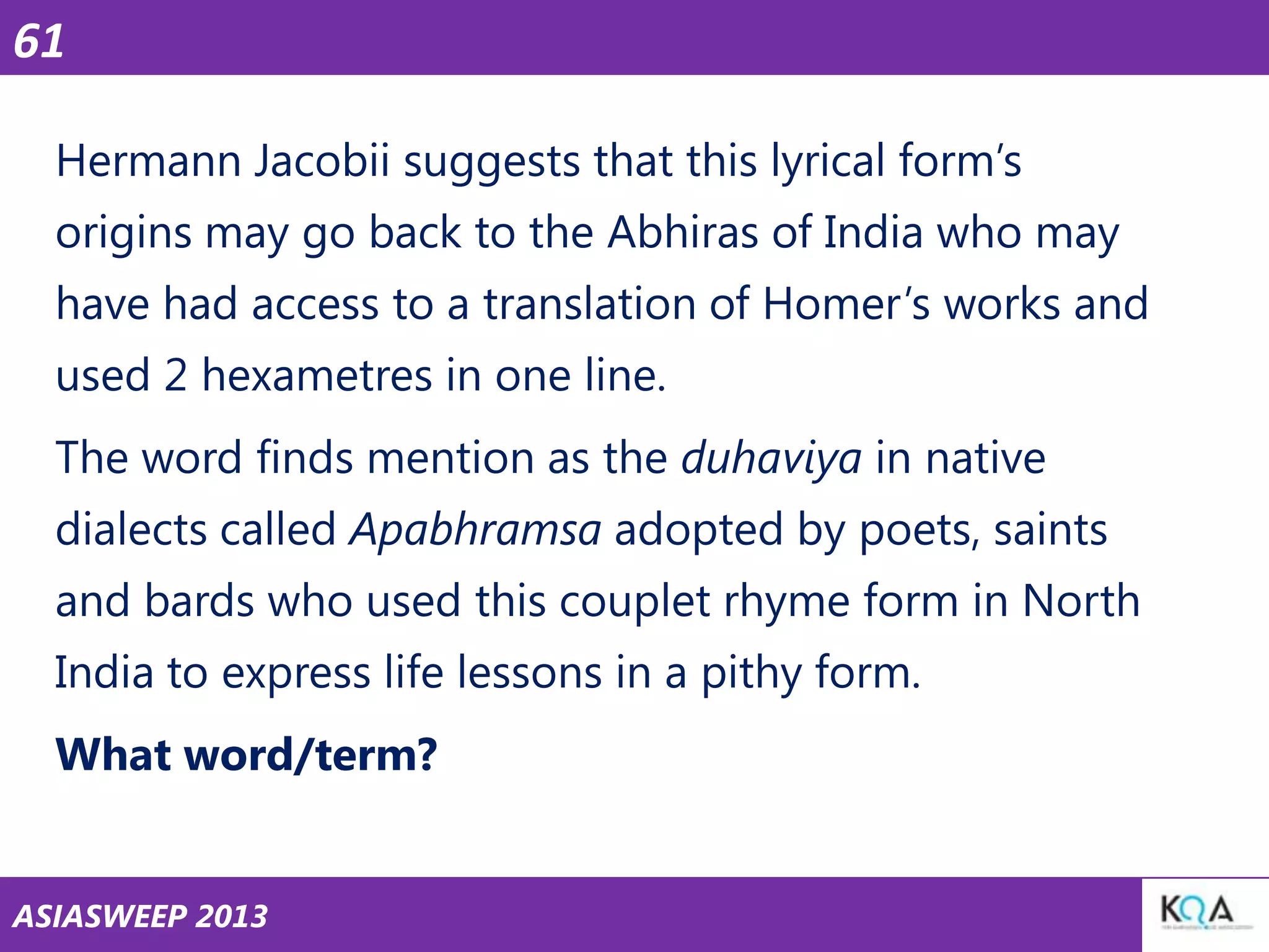 61
Hermann Jacobii suggests that this lyrical form‘s
origins may go back to the Abhiras of India who may

have had access to a translation of Homer‘s works and
used 2 hexametres in one line.
The word finds mention as the duhaviya in native

dialects called Apabhramsa adopted by poets, saints
and bards who used this couplet rhyme form in North
India to express life lessons in a pithy form.

What word/term?
ASIASWEEP 2013

 