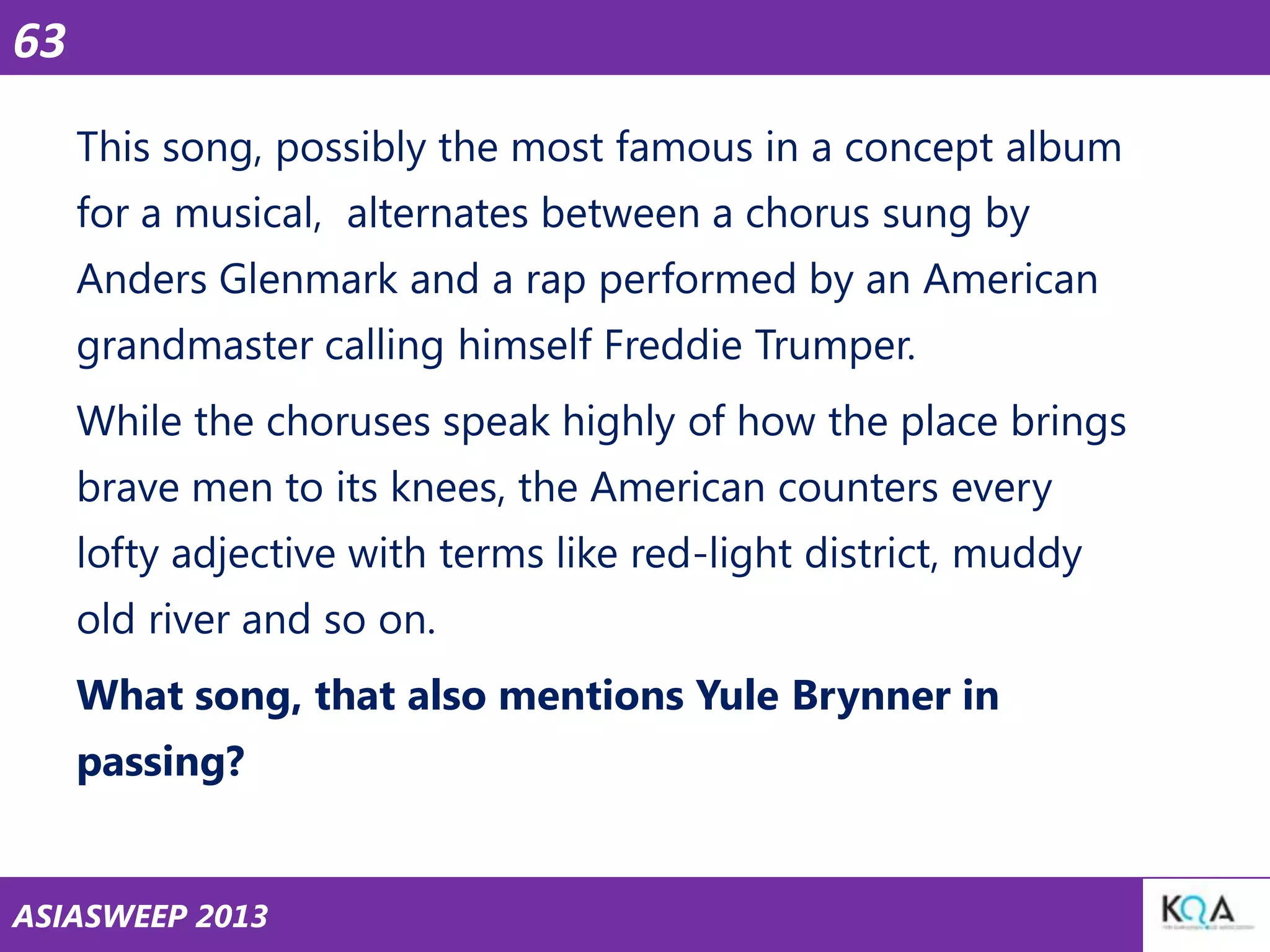 63
This song, possibly the most famous in a concept album
for a musical, alternates between a chorus sung by
Anders Glenmark and a rap performed by an American
grandmaster calling himself Freddie Trumper.
While the choruses speak highly of how the place brings
brave men to its knees, the American counters every
lofty adjective with terms like red-light district, muddy
old river and so on.
What song, that also mentions Yule Brynner in
passing?

ASIASWEEP 2013

 