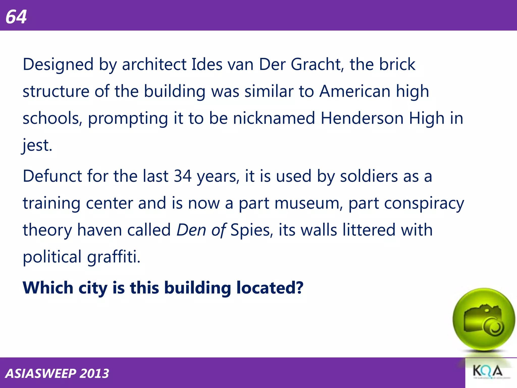 64
Designed by architect Ides van Der Gracht, the brick
structure of the building was similar to American high

schools, prompting it to be nicknamed Henderson High in
jest.
Defunct for the last 34 years, it is used by soldiers as a
training center and is now a part museum, part conspiracy
theory haven called Den of Spies, its walls littered with
political graffiti.
Which city is this building located?

ASIASWEEP 2013

 