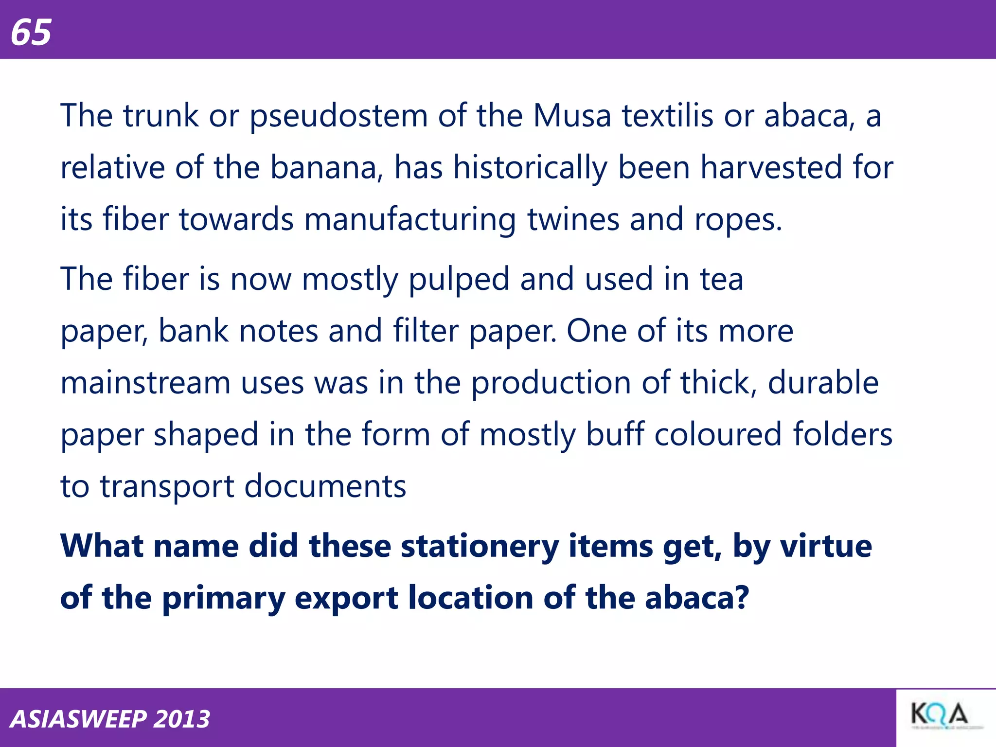 65
The trunk or pseudostem of the Musa textilis or abaca, a
relative of the banana, has historically been harvested for
its fiber towards manufacturing twines and ropes.
The fiber is now mostly pulped and used in tea
paper, bank notes and filter paper. One of its more
mainstream uses was in the production of thick, durable
paper shaped in the form of mostly buff coloured folders
to transport documents
What name did these stationery items get, by virtue
of the primary export location of the abaca?

ASIASWEEP 2013

 