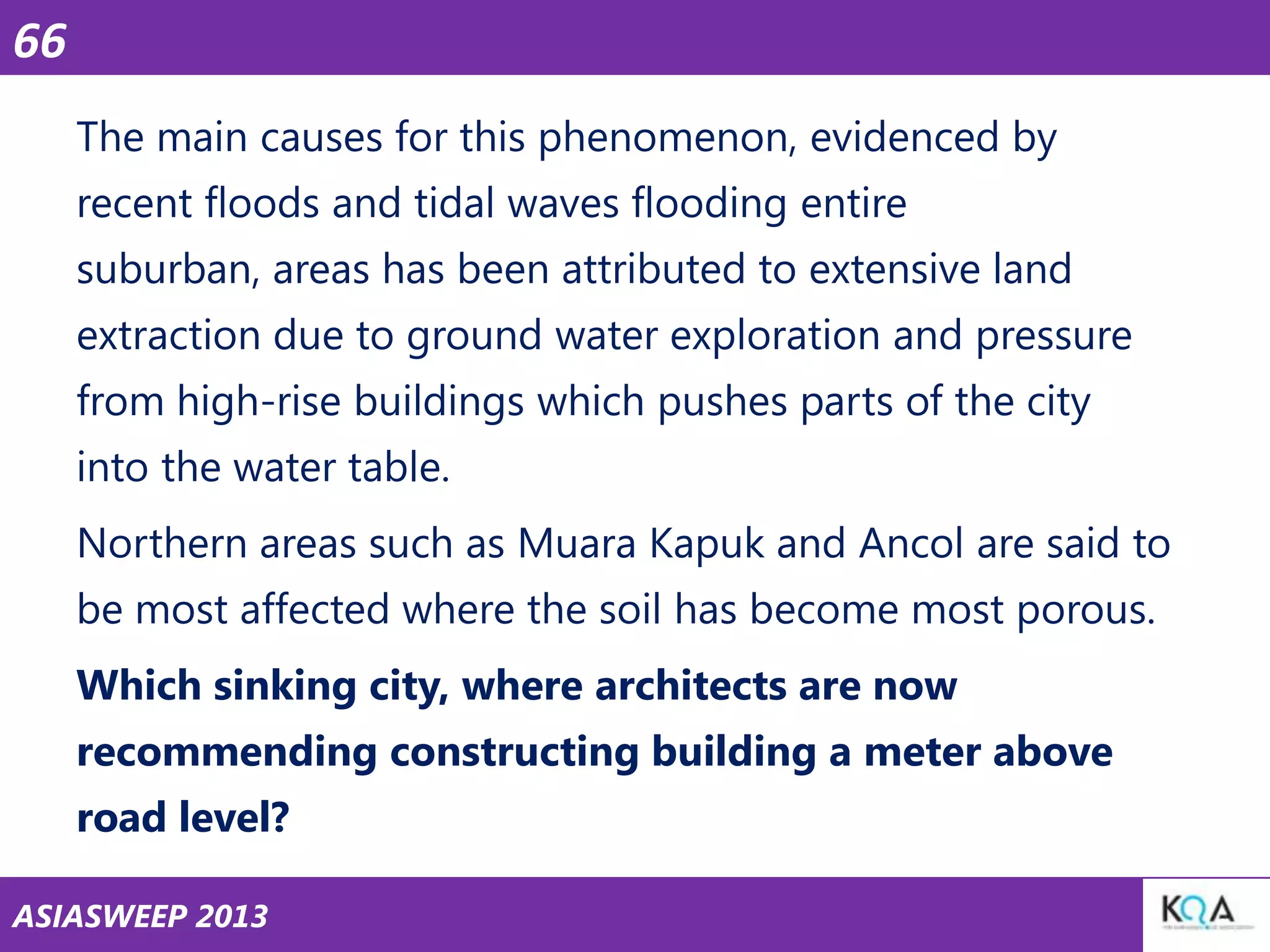 66
The main causes for this phenomenon, evidenced by
recent floods and tidal waves flooding entire
suburban, areas has been attributed to extensive land

extraction due to ground water exploration and pressure
from high-rise buildings which pushes parts of the city
into the water table.

Northern areas such as Muara Kapuk and Ancol are said to
be most affected where the soil has become most porous.
Which sinking city, where architects are now

recommending constructing building a meter above
road level?
ASIASWEEP 2013

 