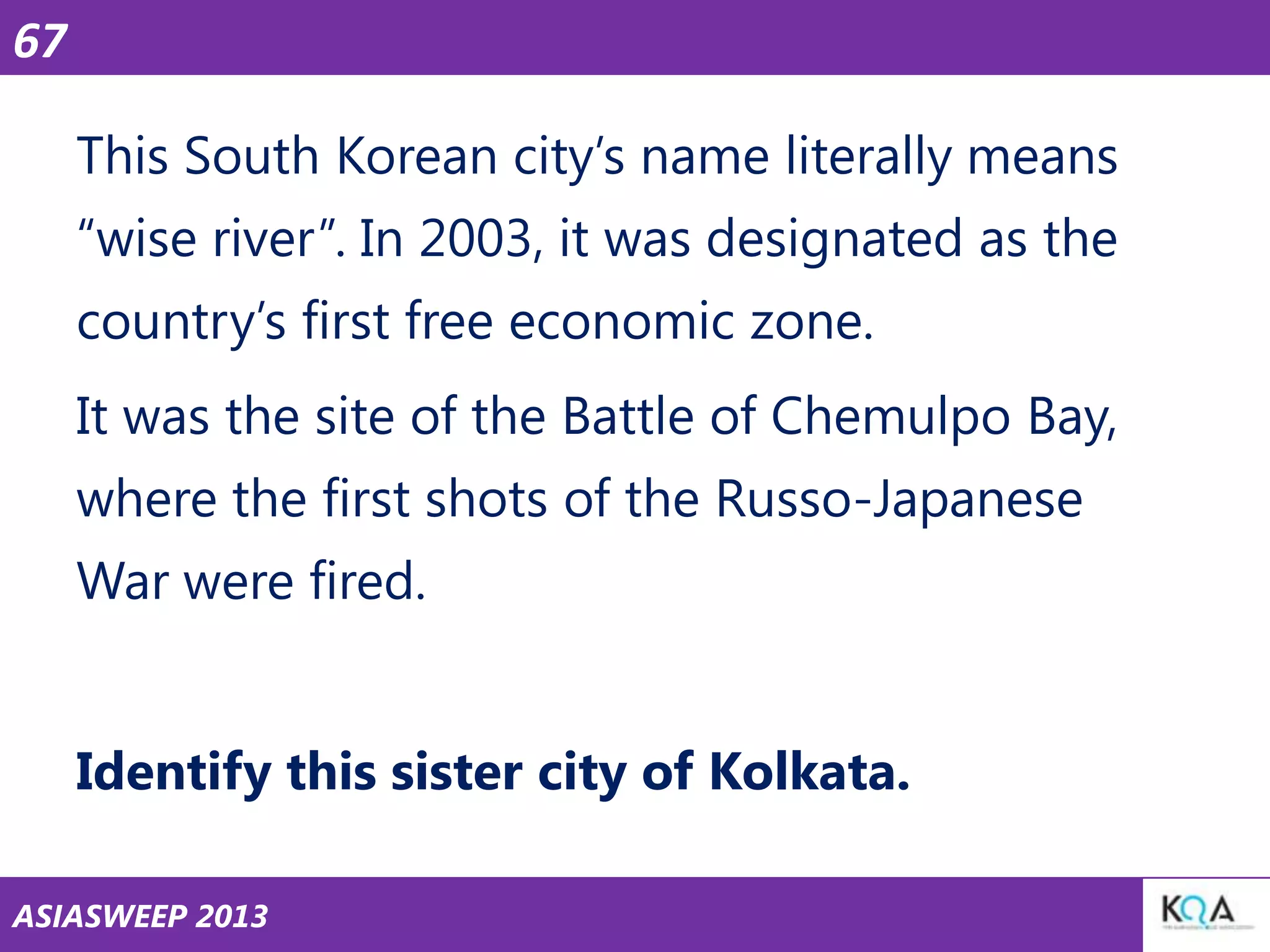 67
This South Korean city‘s name literally means
―wise river‖. In 2003, it was designated as the

country‘s first free economic zone.
It was the site of the Battle of Chemulpo Bay,
where the first shots of the Russo-Japanese
War were fired.

Identify this sister city of Kolkata.
ASIASWEEP 2013

 