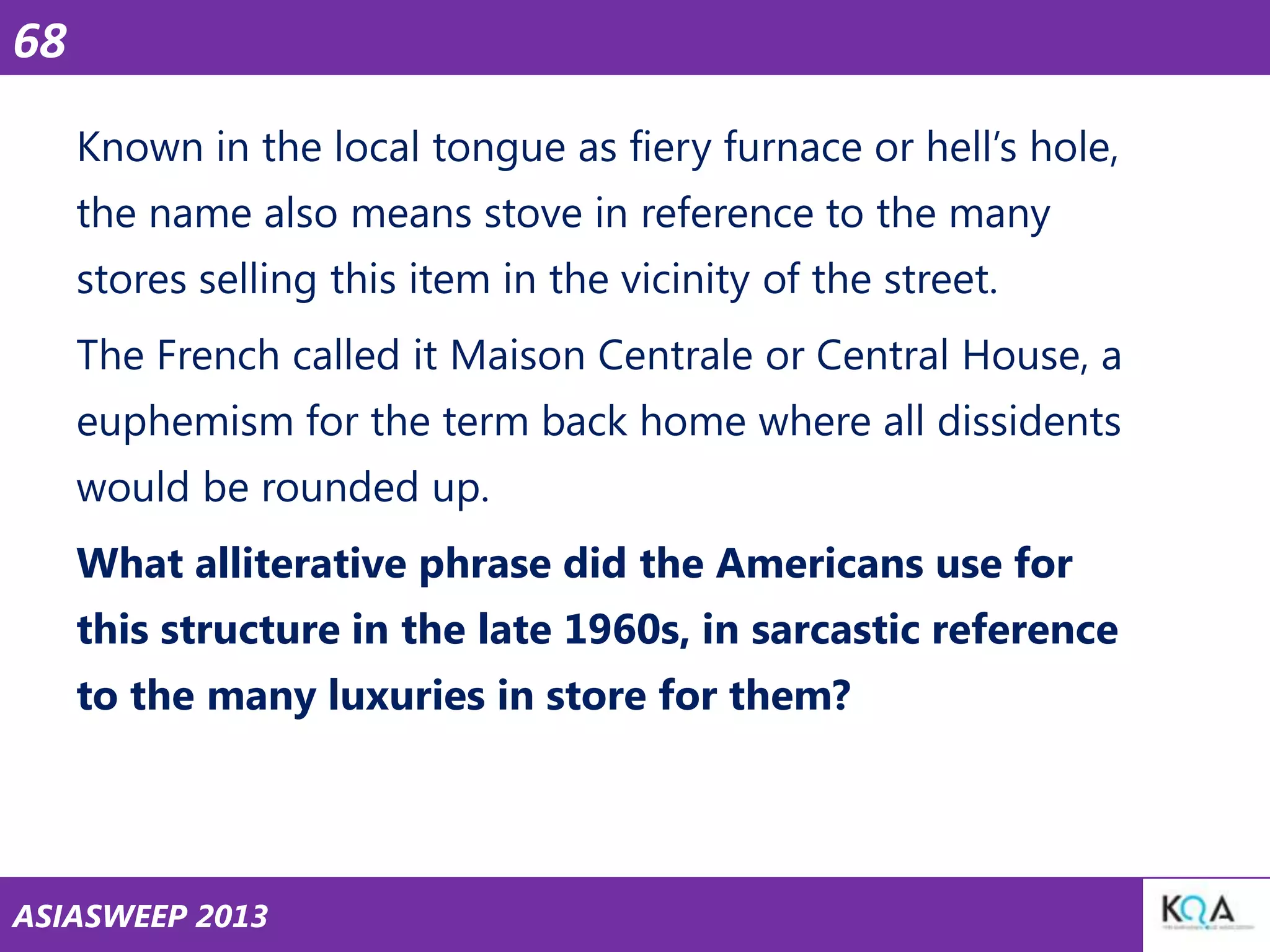 68
Known in the local tongue as fiery furnace or hell‘s hole,
the name also means stove in reference to the many
stores selling this item in the vicinity of the street.
The French called it Maison Centrale or Central House, a
euphemism for the term back home where all dissidents
would be rounded up.
What alliterative phrase did the Americans use for
this structure in the late 1960s, in sarcastic reference
to the many luxuries in store for them?

ASIASWEEP 2013

 