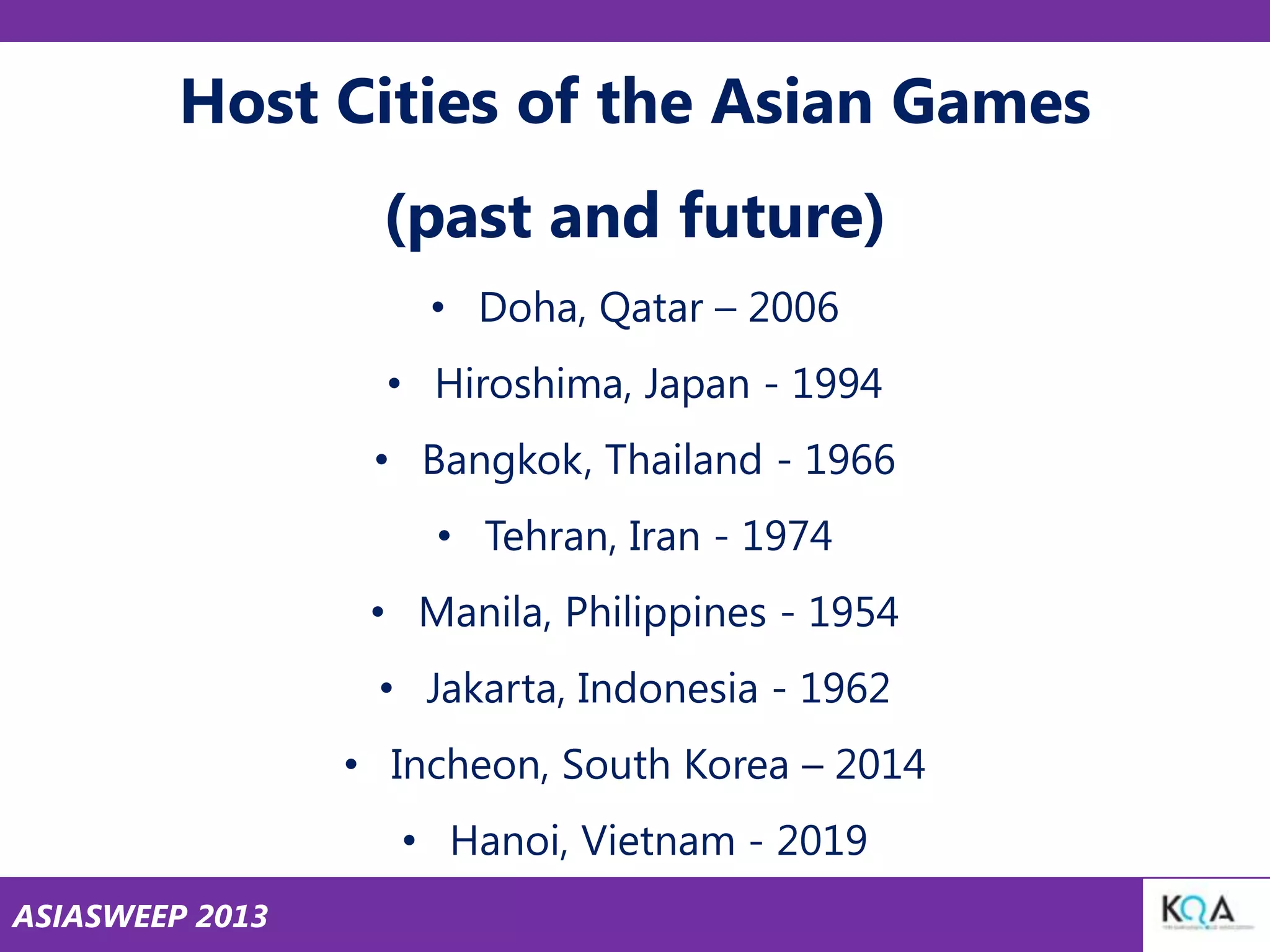 Host Cities of the Asian Games
(past and future)
• Doha, Qatar – 2006
• Hiroshima, Japan - 1994
• Bangkok, Thailand - 1966
• Tehran, Iran - 1974
• Manila, Philippines - 1954
• Jakarta, Indonesia - 1962

• Incheon, South Korea – 2014
• Hanoi, Vietnam - 2019
ASIASWEEP 2013

 