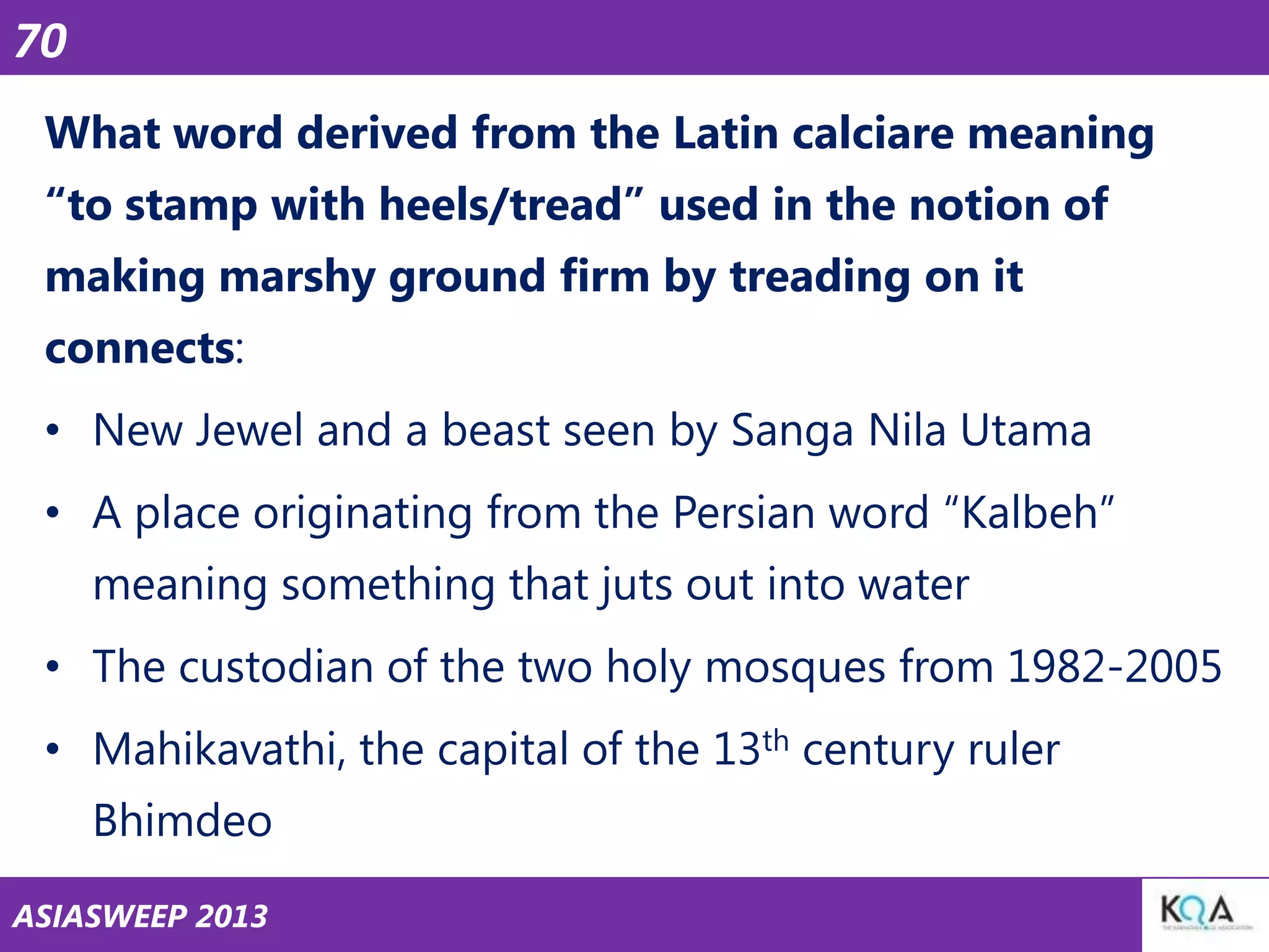 70
What word derived from the Latin calciare meaning
―to stamp with heels/tread‖ used in the notion of

making marshy ground firm by treading on it
connects:
• New Jewel and a beast seen by Sanga Nila Utama
• A place originating from the Persian word ―Kalbeh‖
meaning something that juts out into water
• The custodian of the two holy mosques from 1982-2005
• Mahikavathi, the capital of the 13th century ruler
Bhimdeo
ASIASWEEP 2013

 