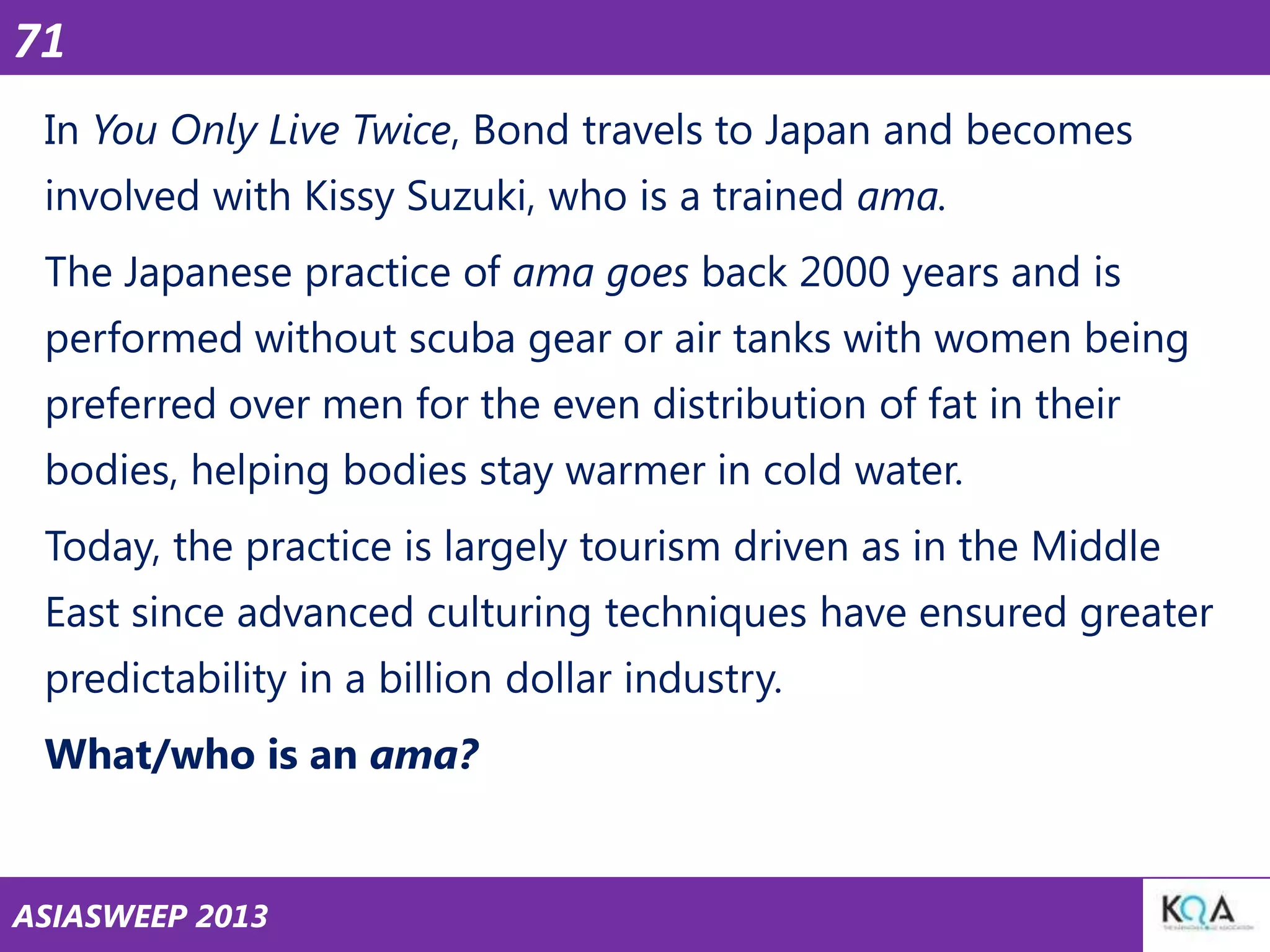 71
In You Only Live Twice, Bond travels to Japan and becomes
involved with Kissy Suzuki, who is a trained ama.

The Japanese practice of ama goes back 2000 years and is
performed without scuba gear or air tanks with women being
preferred over men for the even distribution of fat in their

bodies, helping bodies stay warmer in cold water.
Today, the practice is largely tourism driven as in the Middle
East since advanced culturing techniques have ensured greater

predictability in a billion dollar industry.
What/who is an ama?

ASIASWEEP 2013

 