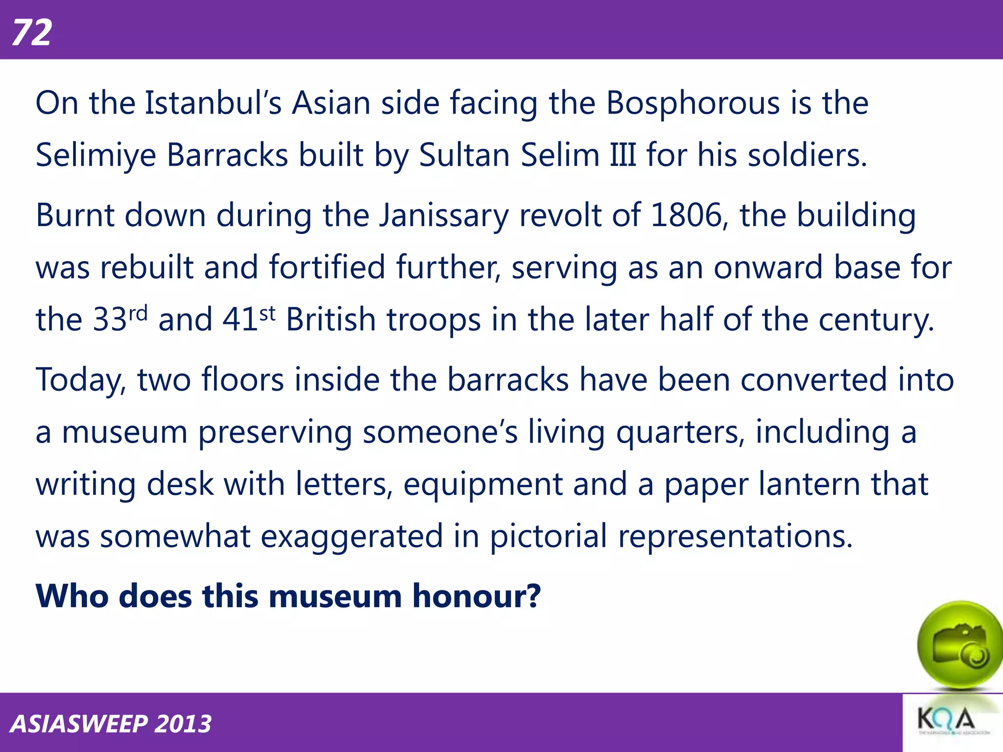 72
On the Istanbul‘s Asian side facing the Bosphorous is the
Selimiye Barracks built by Sultan Selim III for his soldiers.

Burnt down during the Janissary revolt of 1806, the building
was rebuilt and fortified further, serving as an onward base for
the 33rd and 41st British troops in the later half of the century.

Today, two floors inside the barracks have been converted into
a museum preserving someone‘s living quarters, including a
writing desk with letters, equipment and a paper lantern that

was somewhat exaggerated in pictorial representations.
Who does this museum honour?

ASIASWEEP 2013

 