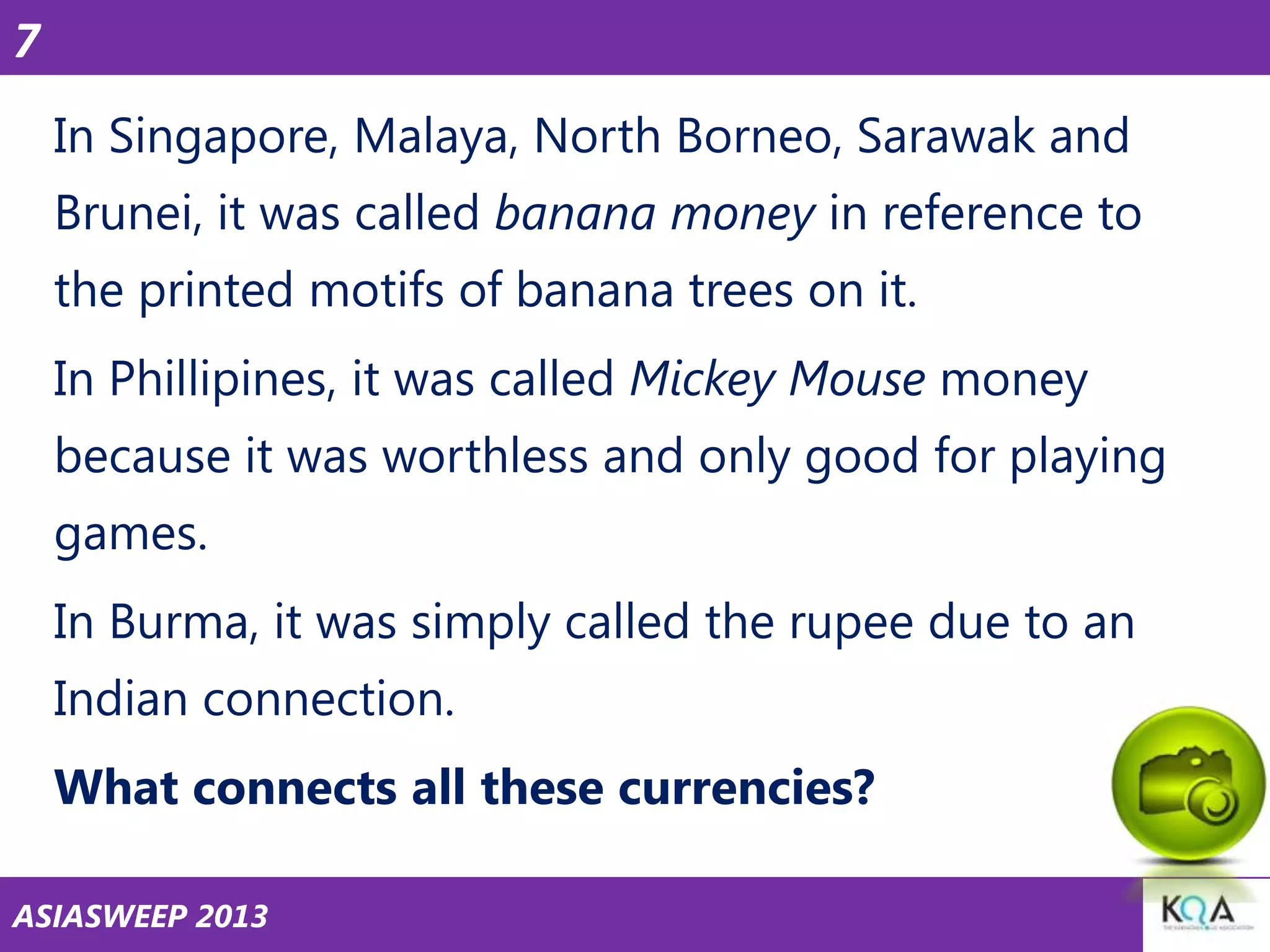 7
In Singapore, Malaya, North Borneo, Sarawak and
Brunei, it was called banana money in reference to
the printed motifs of banana trees on it.
In Phillipines, it was called Mickey Mouse money
because it was worthless and only good for playing
games.
In Burma, it was simply called the rupee due to an

Indian connection.
What connects all these currencies?
ASIASWEEP 2013

 