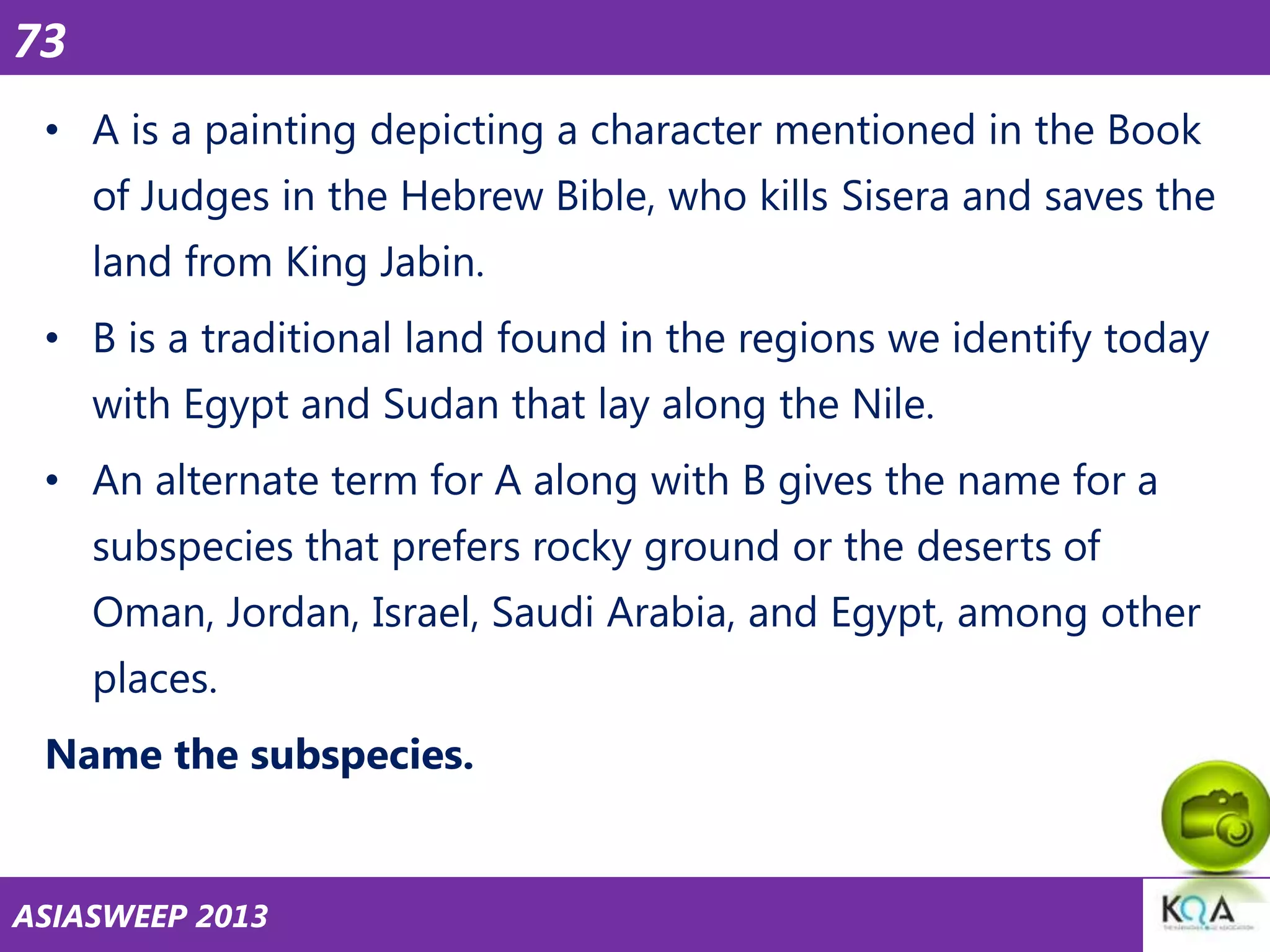 73
• A is a painting depicting a character mentioned in the Book
of Judges in the Hebrew Bible, who kills Sisera and saves the

land from King Jabin.
• B is a traditional land found in the regions we identify today
with Egypt and Sudan that lay along the Nile.

• An alternate term for A along with B gives the name for a
subspecies that prefers rocky ground or the deserts of
Oman, Jordan, Israel, Saudi Arabia, and Egypt, among other

places.
Name the subspecies.

ASIASWEEP 2013

 
