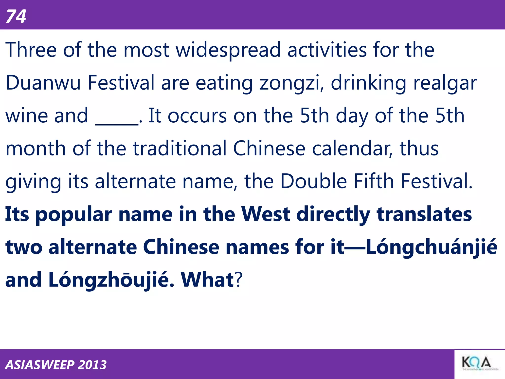 74

Three of the most widespread activities for the
Duanwu Festival are eating zongzi, drinking realgar
wine and _____. It occurs on the 5th day of the 5th
month of the traditional Chinese calendar, thus
giving its alternate name, the Double Fifth Festival.

Its popular name in the West directly translates
two alternate Chinese names for it—Lóngchuánjié
and Lóngzhōujié. What?

ASIASWEEP 2013

 
