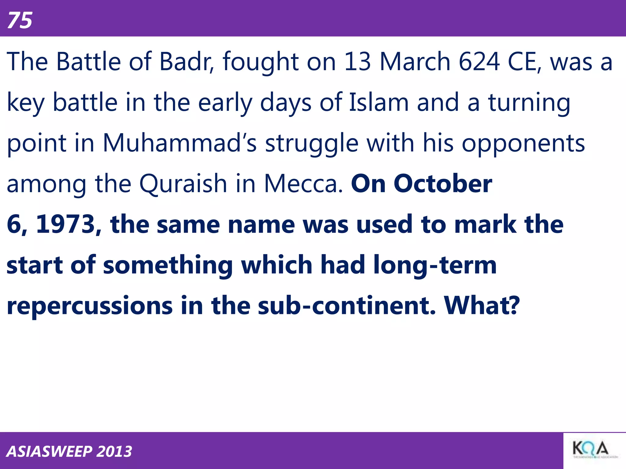 75

The Battle of Badr, fought on 13 March 624 CE, was a
key battle in the early days of Islam and a turning
point in Muhammad‘s struggle with his opponents
among the Quraish in Mecca. On October
6, 1973, the same name was used to mark the

start of something which had long-term
repercussions in the sub-continent. What?

ASIASWEEP 2013

 