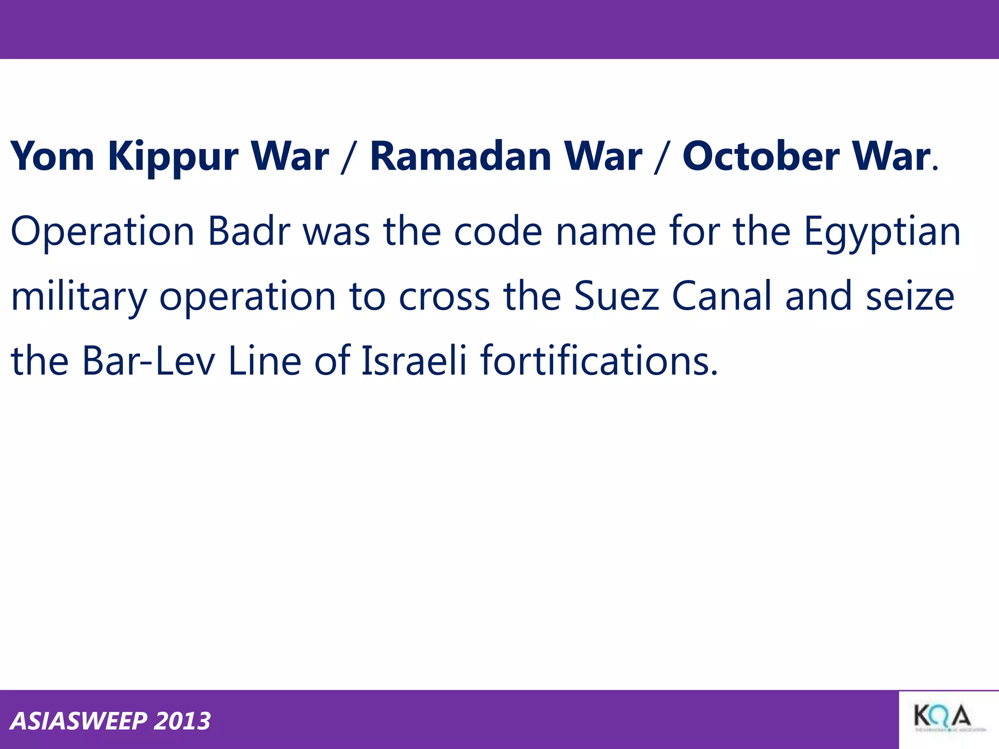 Yom Kippur War / Ramadan War / October War.
Operation Badr was the code name for the Egyptian
military operation to cross the Suez Canal and seize
the Bar-Lev Line of Israeli fortifications.

ASIASWEEP 2013

 