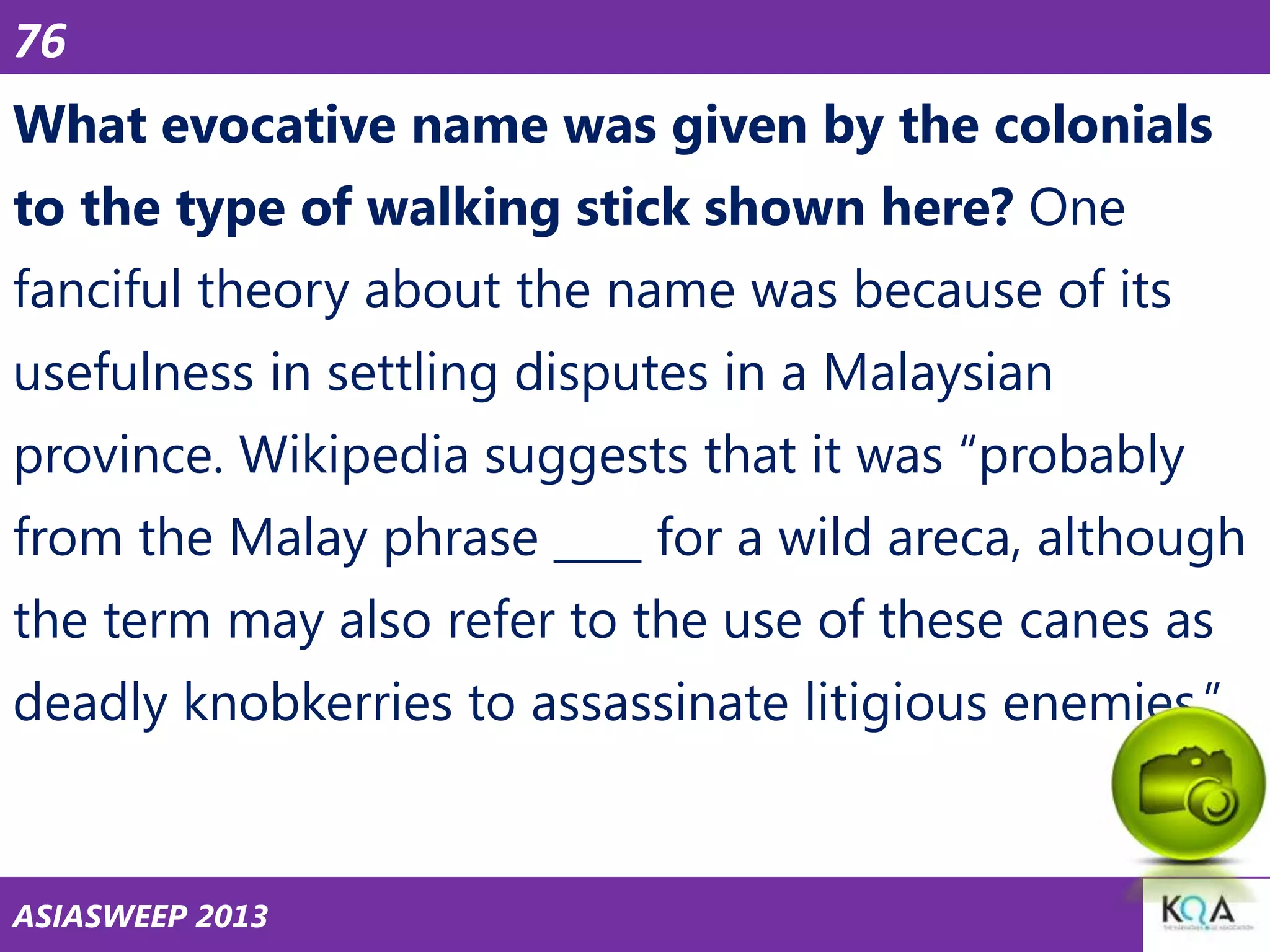 76

What evocative name was given by the colonials
to the type of walking stick shown here? One
fanciful theory about the name was because of its
usefulness in settling disputes in a Malaysian
province. Wikipedia suggests that it was ―probably

from the Malay phrase ____ for a wild areca, although
the term may also refer to the use of these canes as
deadly knobkerries to assassinate litigious enemies.‖

ASIASWEEP 2013

 