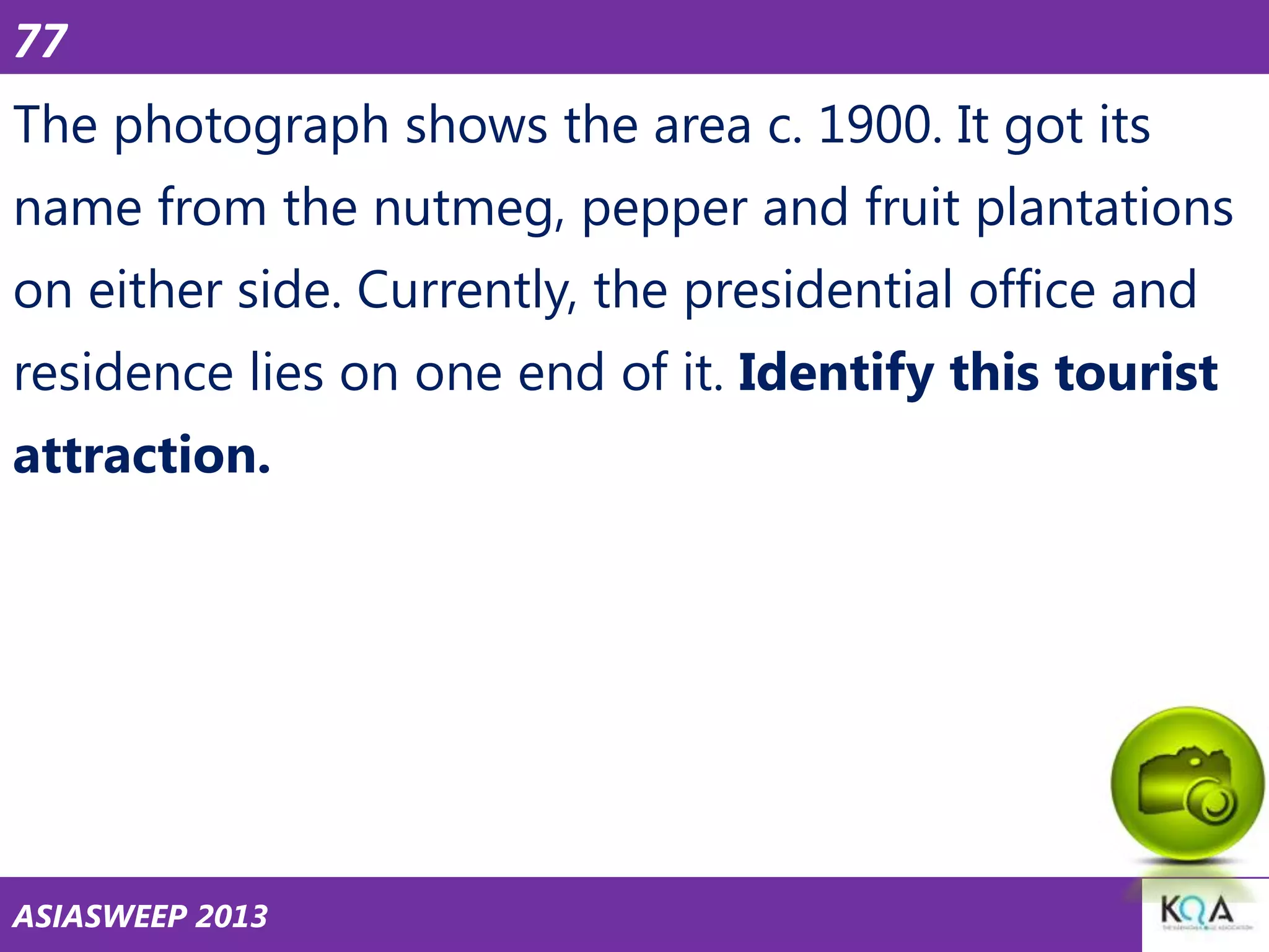 77

The photograph shows the area c. 1900. It got its
name from the nutmeg, pepper and fruit plantations
on either side. Currently, the presidential office and
residence lies on one end of it. Identify this tourist
attraction.

ASIASWEEP 2013

 