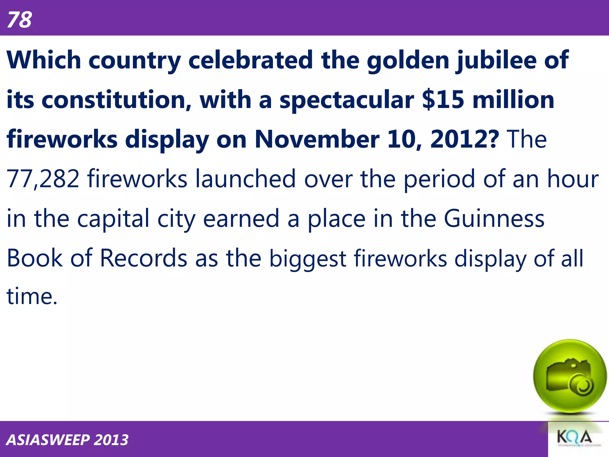 78

Which country celebrated the golden jubilee of
its constitution, with a spectacular $15 million
fireworks display on November 10, 2012? The
77,282 fireworks launched over the period of an hour
in the capital city earned a place in the Guinness

Book of Records as the biggest fireworks display of all
time.

ASIASWEEP 2013

 