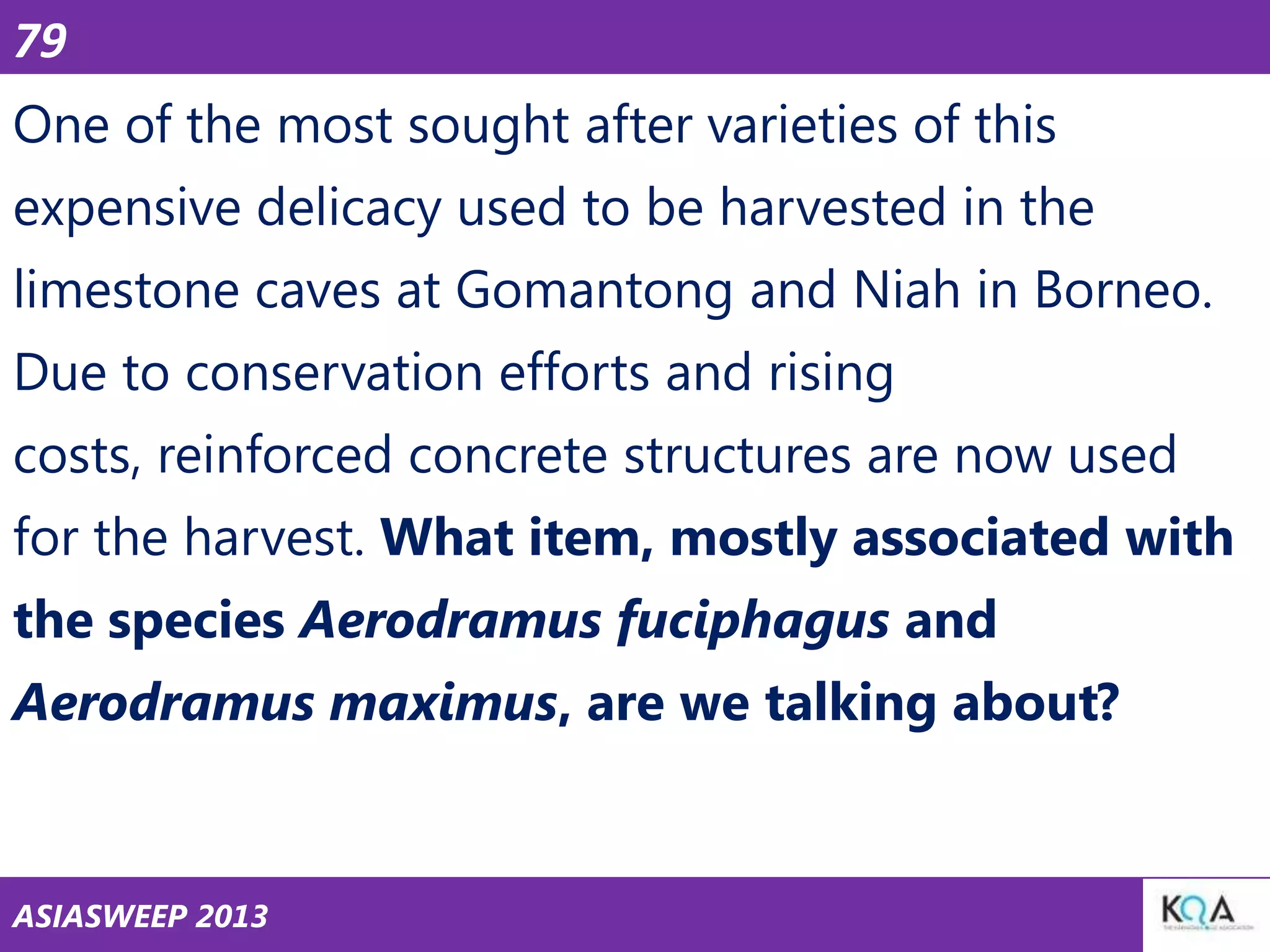 79

One of the most sought after varieties of this
expensive delicacy used to be harvested in the
limestone caves at Gomantong and Niah in Borneo.
Due to conservation efforts and rising
costs, reinforced concrete structures are now used

for the harvest. What item, mostly associated with
the species Aerodramus fuciphagus and
Aerodramus maximus, are we talking about?

ASIASWEEP 2013

 