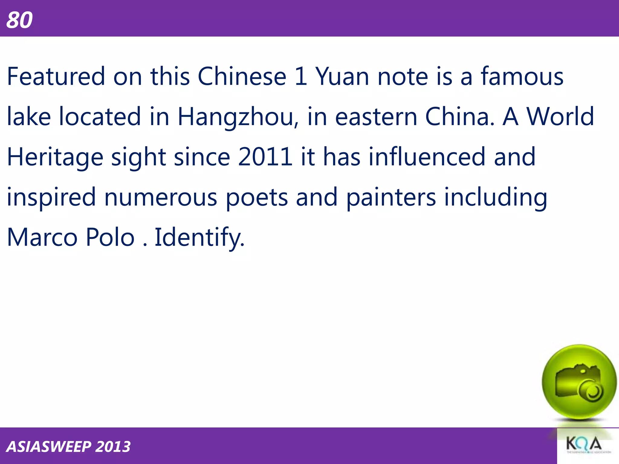 80
Featured on this Chinese 1 Yuan note is a famous
lake located in Hangzhou, in eastern China. A World

Heritage sight since 2011 it has influenced and
inspired numerous poets and painters including
Marco Polo . Identify.

ASIASWEEP 2013

 