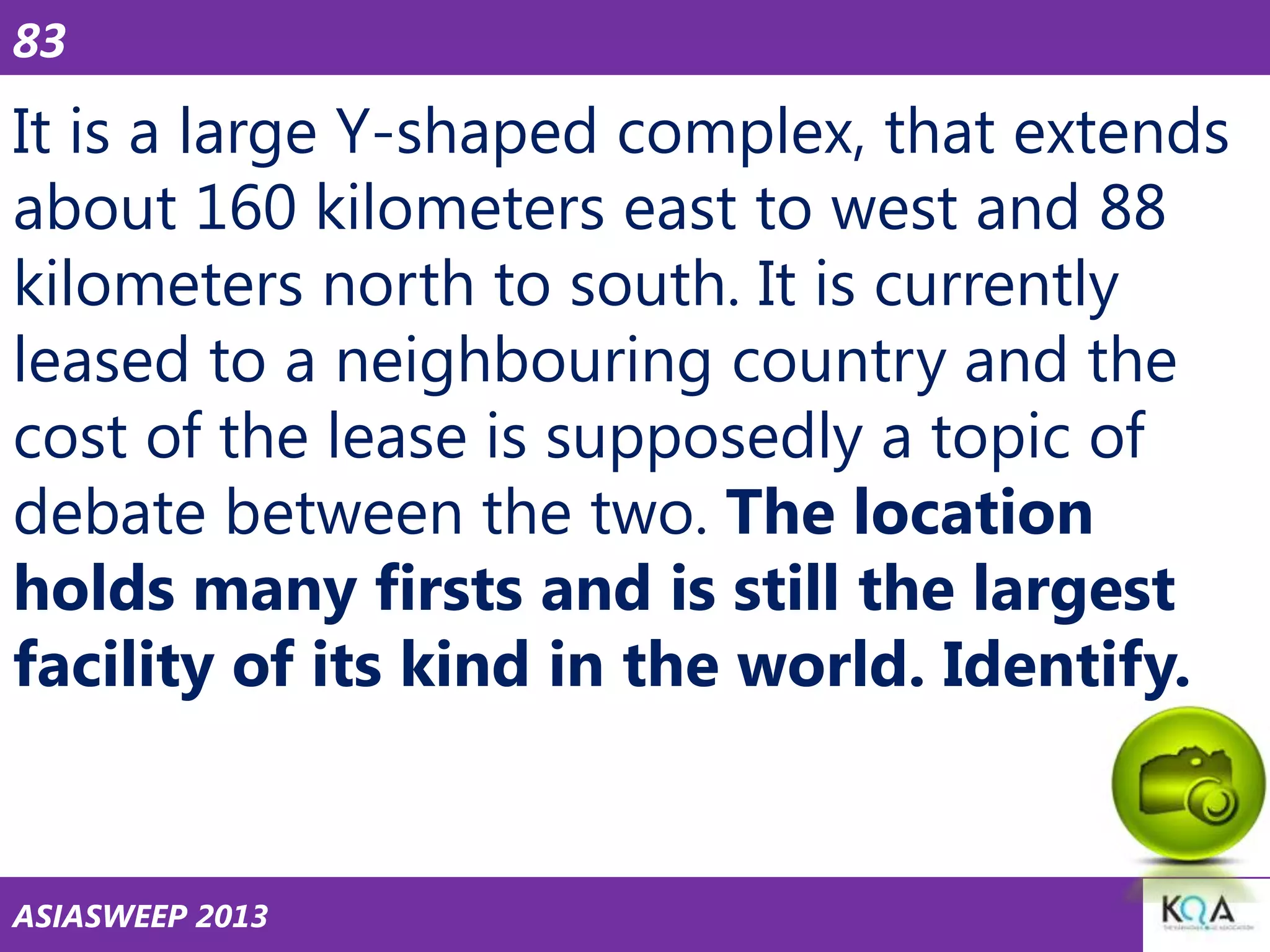 83

It is a large Y-shaped complex, that extends
about 160 kilometers east to west and 88
kilometers north to south. It is currently
leased to a neighbouring country and the
cost of the lease is supposedly a topic of
debate between the two. The location
holds many firsts and is still the largest
facility of its kind in the world. Identify.

ASIASWEEP 2013

 