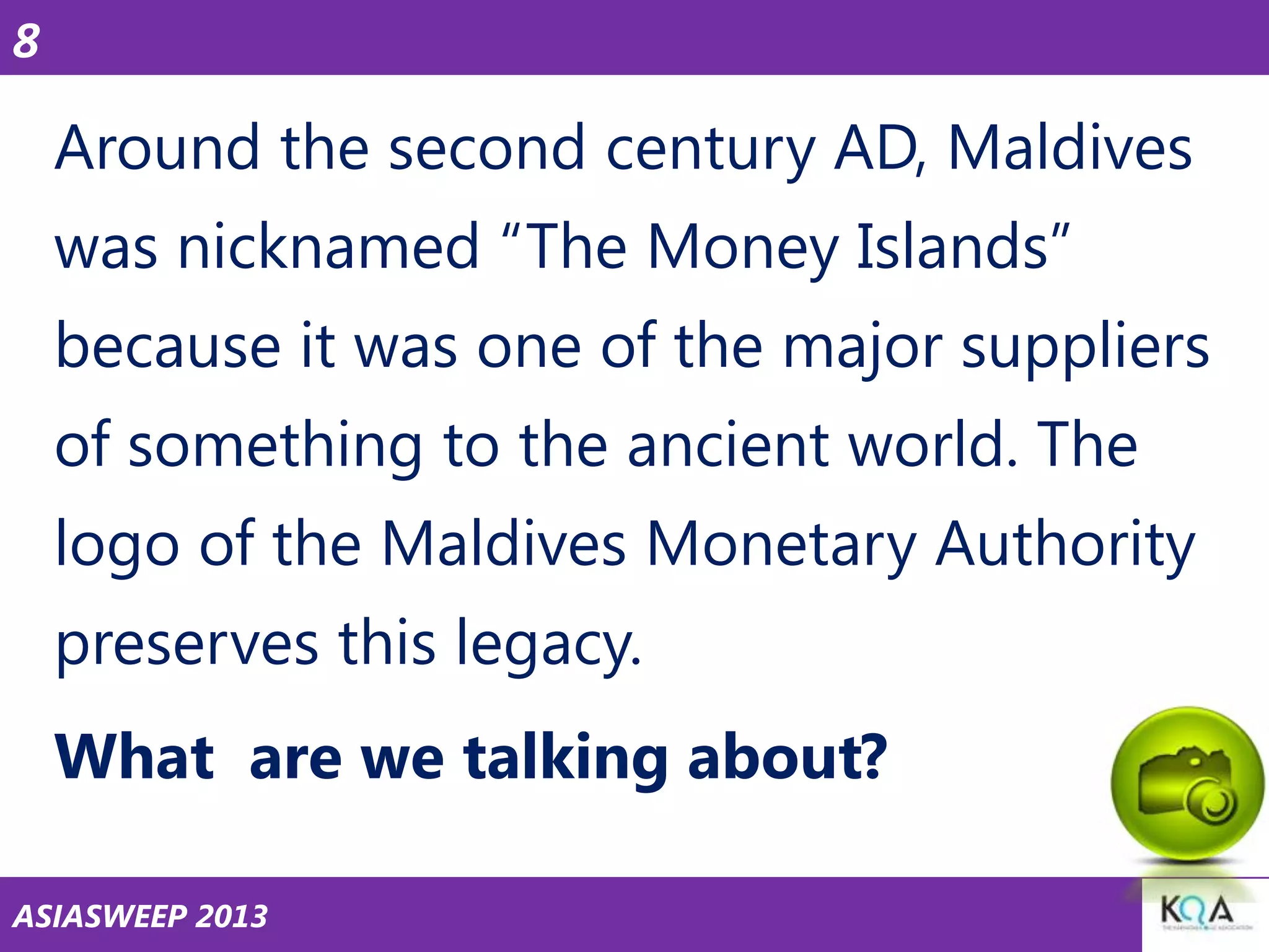 8

Around the second century AD, Maldives

was nicknamed ―The Money Islands‖
because it was one of the major suppliers
of something to the ancient world. The
logo of the Maldives Monetary Authority
preserves this legacy.
What are we talking about?
ASIASWEEP 2013

 