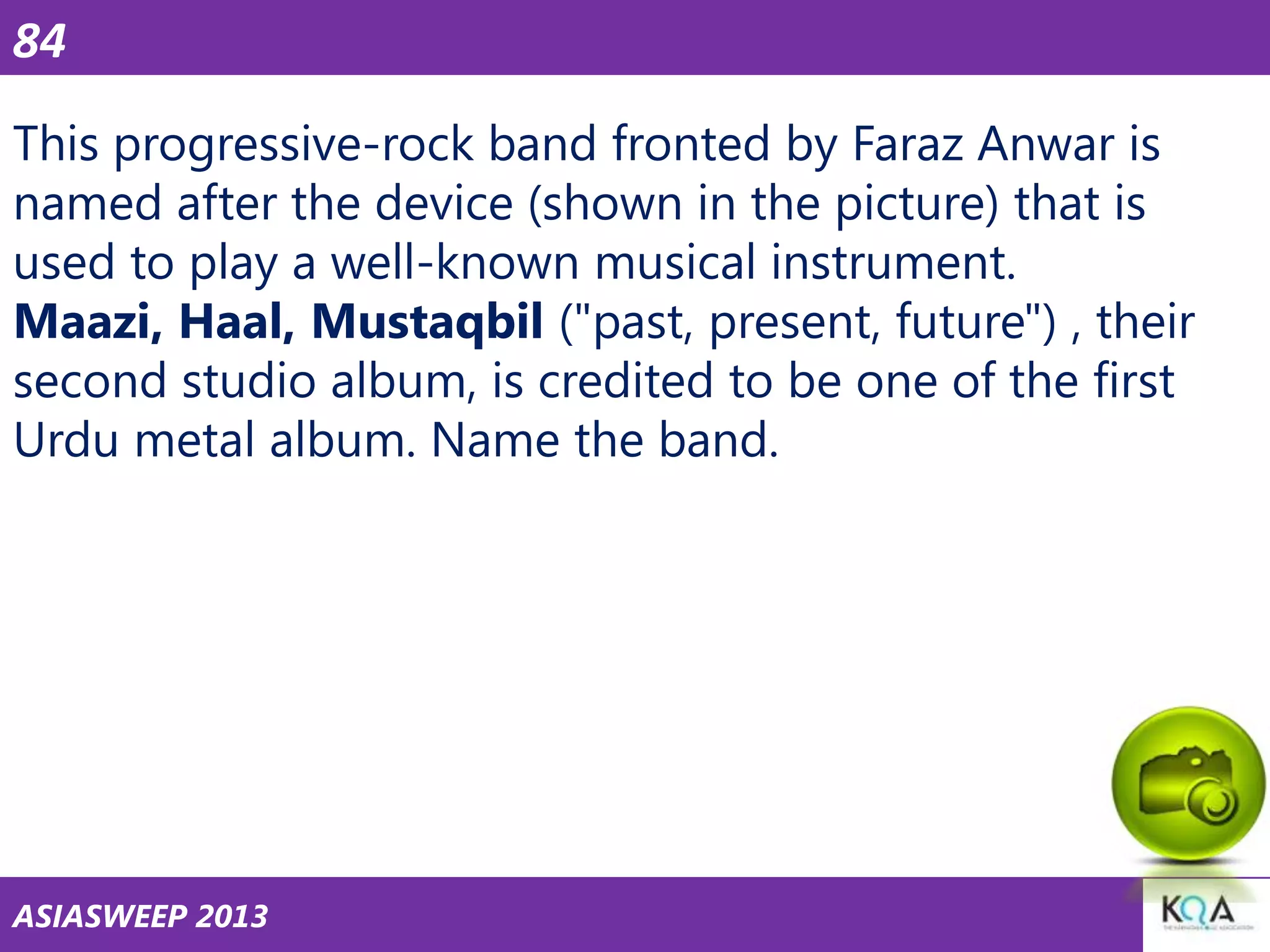 84
This progressive-rock band fronted by Faraz Anwar is
named after the device (shown in the picture) that is
used to play a well-known musical instrument.
Maazi, Haal, Mustaqbil ("past, present, future") , their
second studio album, is credited to be one of the first
Urdu metal album. Name the band.

ASIASWEEP 2013

 