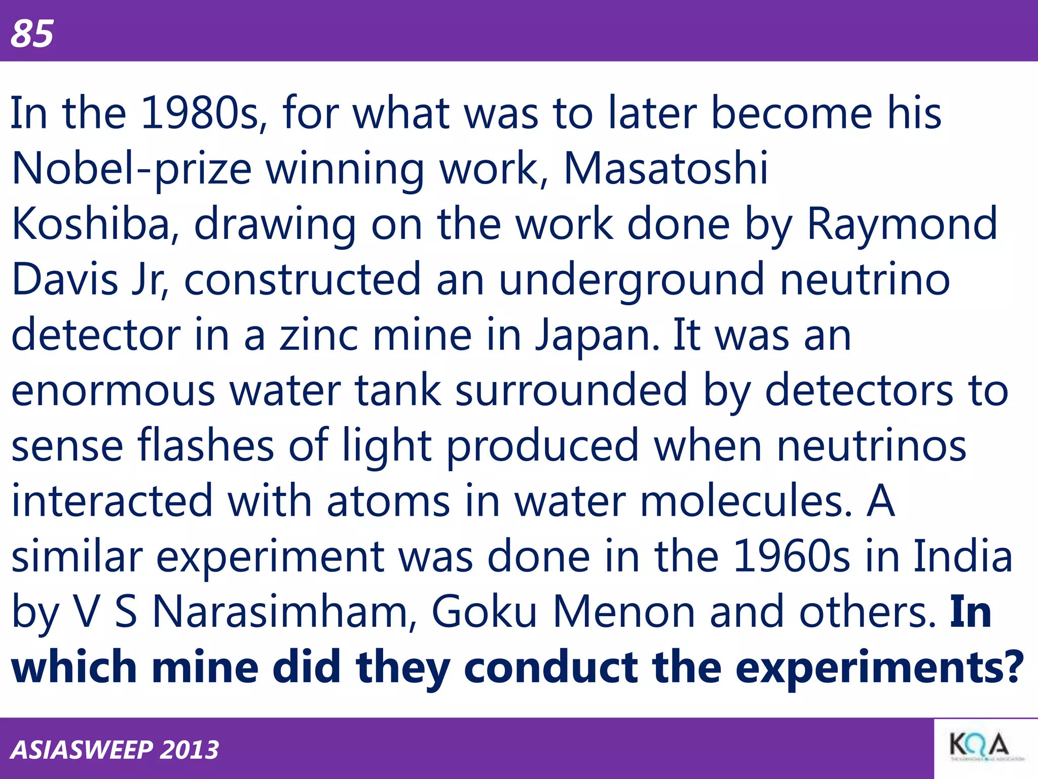 85

In the 1980s, for what was to later become his
Nobel-prize winning work, Masatoshi
Koshiba, drawing on the work done by Raymond
Davis Jr, constructed an underground neutrino
detector in a zinc mine in Japan. It was an
enormous water tank surrounded by detectors to
sense flashes of light produced when neutrinos
interacted with atoms in water molecules. A
similar experiment was done in the 1960s in India
by V S Narasimham, Goku Menon and others. In
which mine did they conduct the experiments?
ASIASWEEP 2013

 