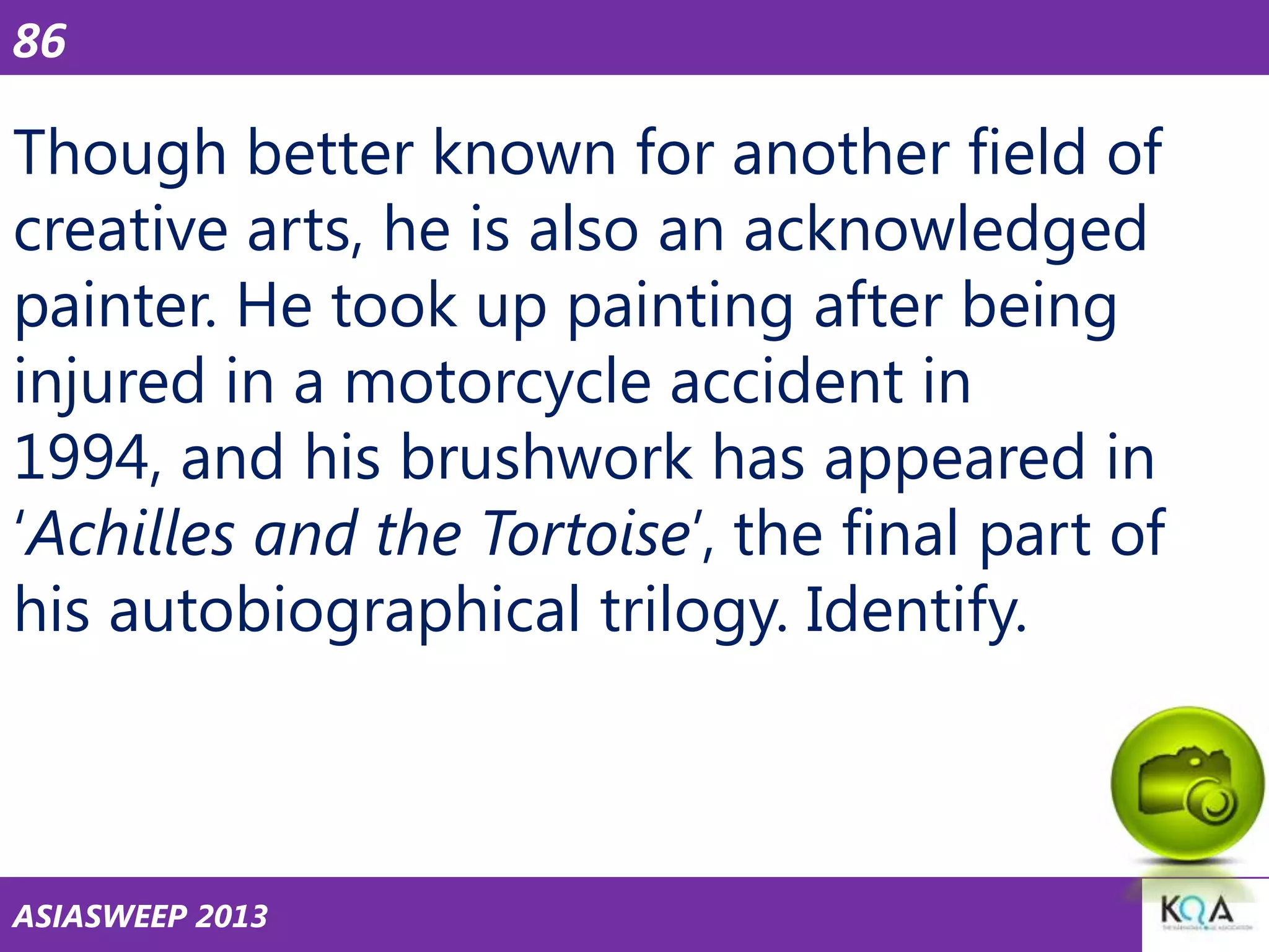 86

Though better known for another field of
creative arts, he is also an acknowledged
painter. He took up painting after being
injured in a motorcycle accident in
1994, and his brushwork has appeared in
‗Achilles and the Tortoise‘, the final part of
his autobiographical trilogy. Identify.

ASIASWEEP 2013

 