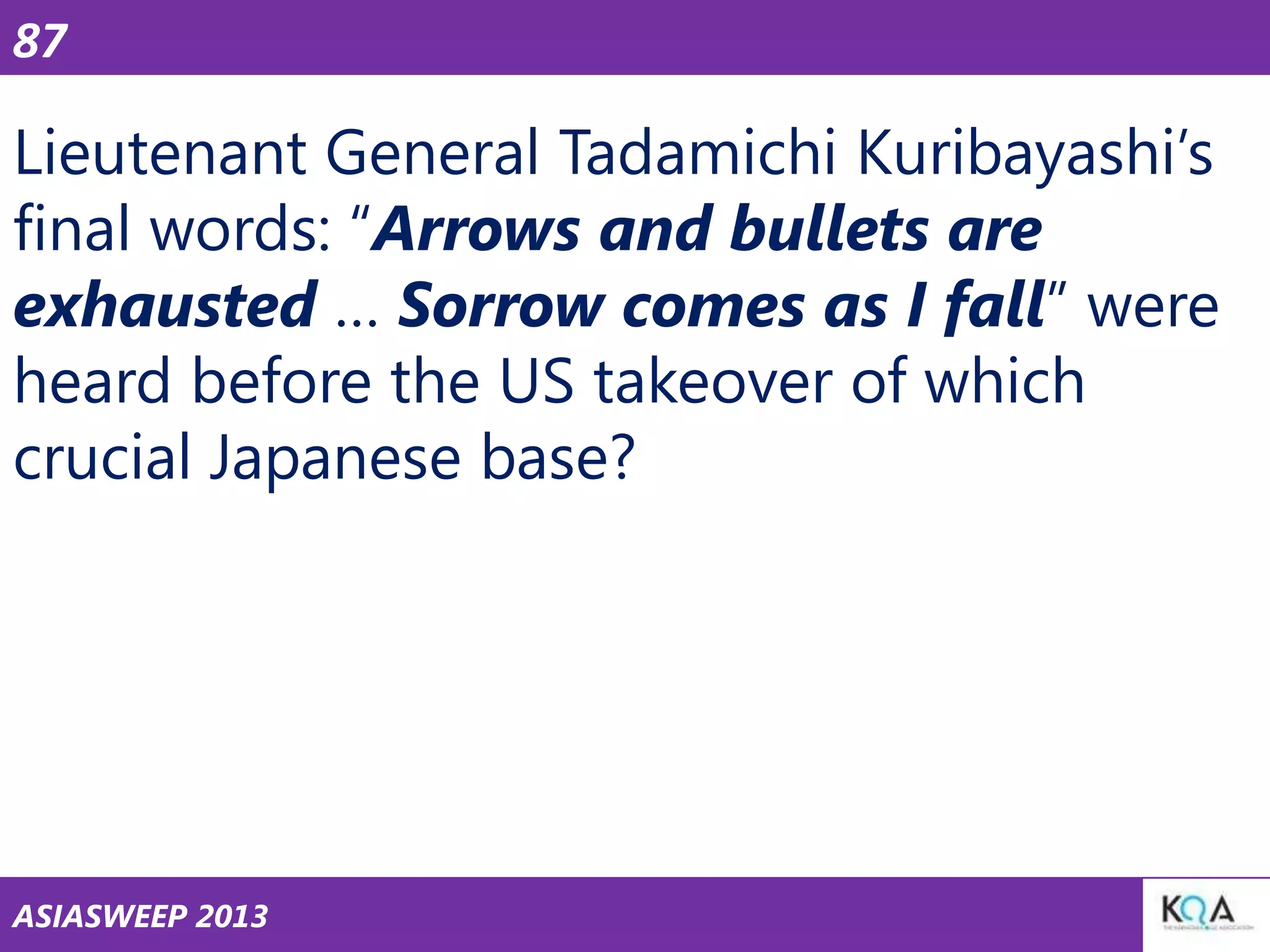 87

Lieutenant General Tadamichi Kuribayashi‘s
final words: ―Arrows and bullets are
exhausted … Sorrow comes as I fall‖ were
heard before the US takeover of which
crucial Japanese base?

ASIASWEEP 2013

 