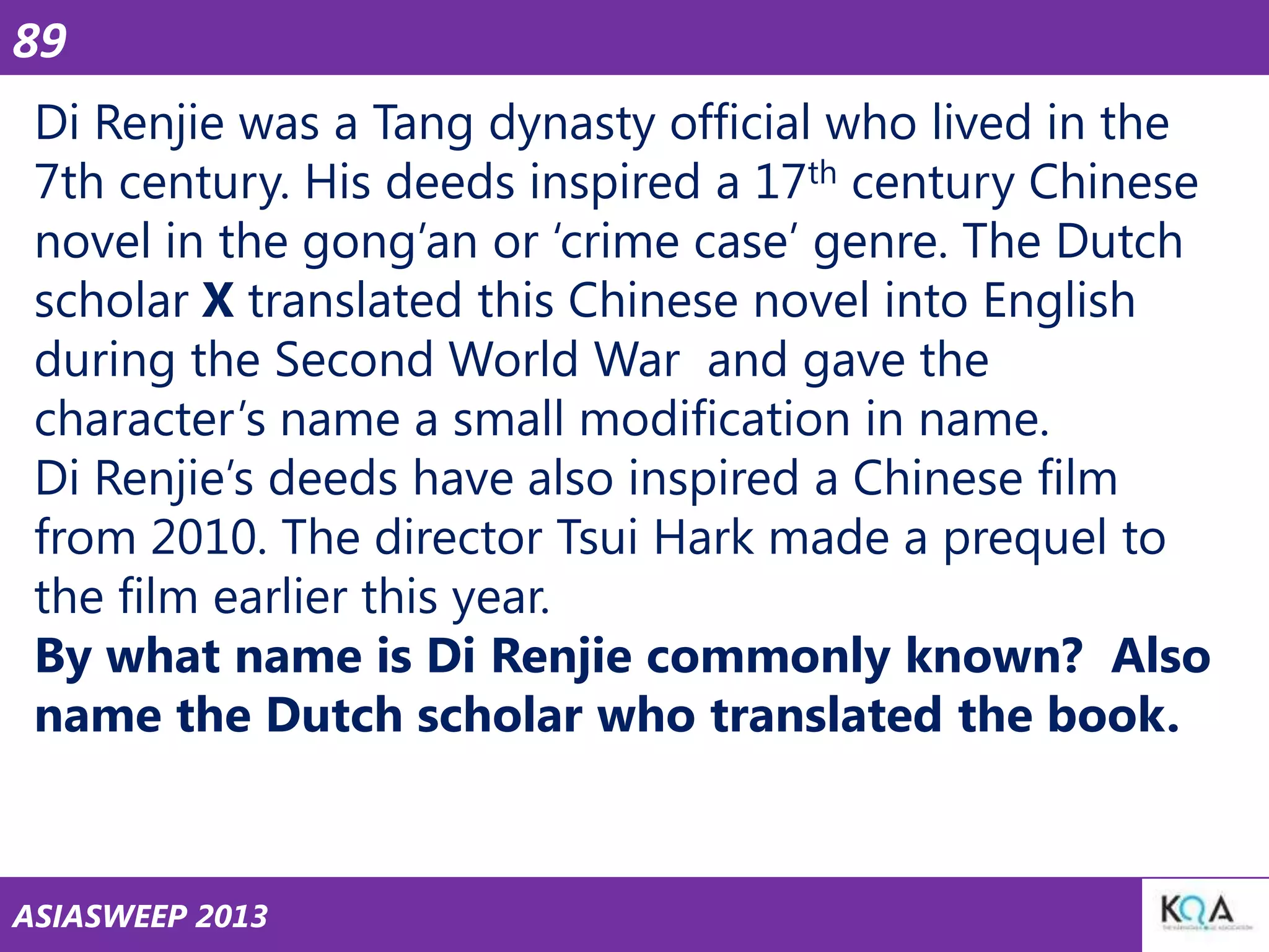 89
Di Renjie was a Tang dynasty official who lived in the
7th century. His deeds inspired a 17th century Chinese
novel in the gong‘an or ‗crime case‘ genre. The Dutch
scholar X translated this Chinese novel into English
during the Second World War and gave the
character‘s name a small modification in name.
Di Renjie‘s deeds have also inspired a Chinese film
from 2010. The director Tsui Hark made a prequel to
the film earlier this year.
By what name is Di Renjie commonly known? Also
name the Dutch scholar who translated the book.

ASIASWEEP 2013

 