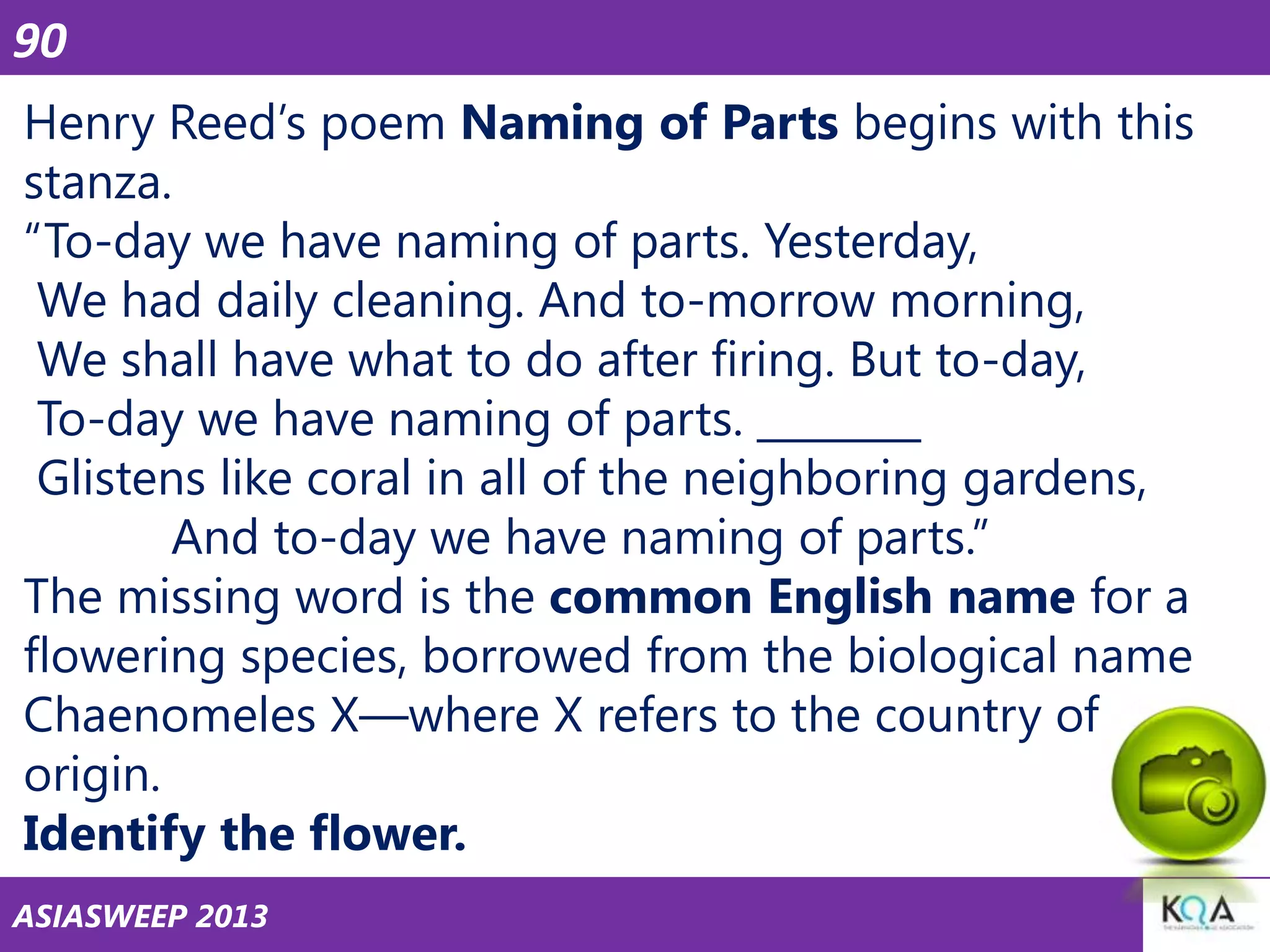 90
Henry Reed‘s poem Naming of Parts begins with this
stanza.
―To-day we have naming of parts. Yesterday,
We had daily cleaning. And to-morrow morning,
We shall have what to do after firing. But to-day,
To-day we have naming of parts. ________
Glistens like coral in all of the neighboring gardens,
And to-day we have naming of parts.‖
The missing word is the common English name for a
flowering species, borrowed from the biological name
Chaenomeles X—where X refers to the country of
origin.
Identify the flower.
ASIASWEEP 2013

 