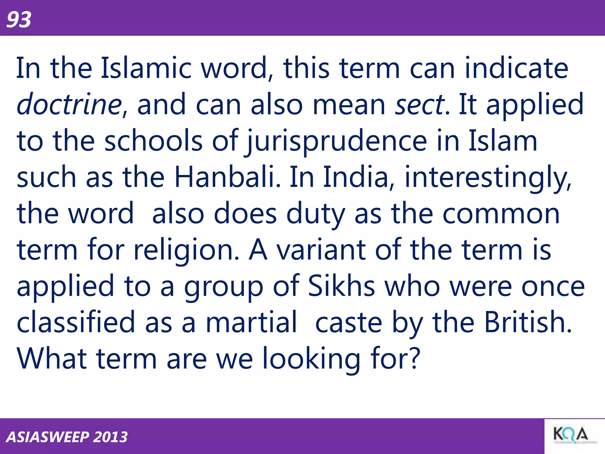 93

In the Islamic word, this term can indicate
doctrine, and can also mean sect. It applied
to the schools of jurisprudence in Islam
such as the Hanbali. In India, interestingly,
the word also does duty as the common
term for religion. A variant of the term is
applied to a group of Sikhs who were once
classified as a martial caste by the British.
What term are we looking for?
ASIASWEEP 2013

 