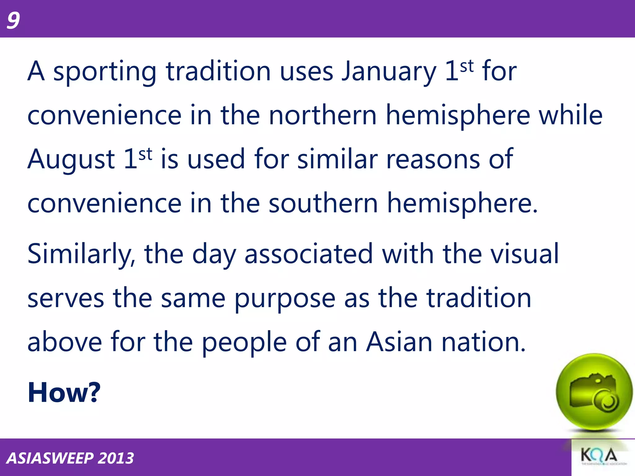 9

A sporting tradition uses January 1st for
convenience in the northern hemisphere while
August 1st is used for similar reasons of
convenience in the southern hemisphere.

Similarly, the day associated with the visual
serves the same purpose as the tradition

above for the people of an Asian nation.
How?
ASIASWEEP 2013

 